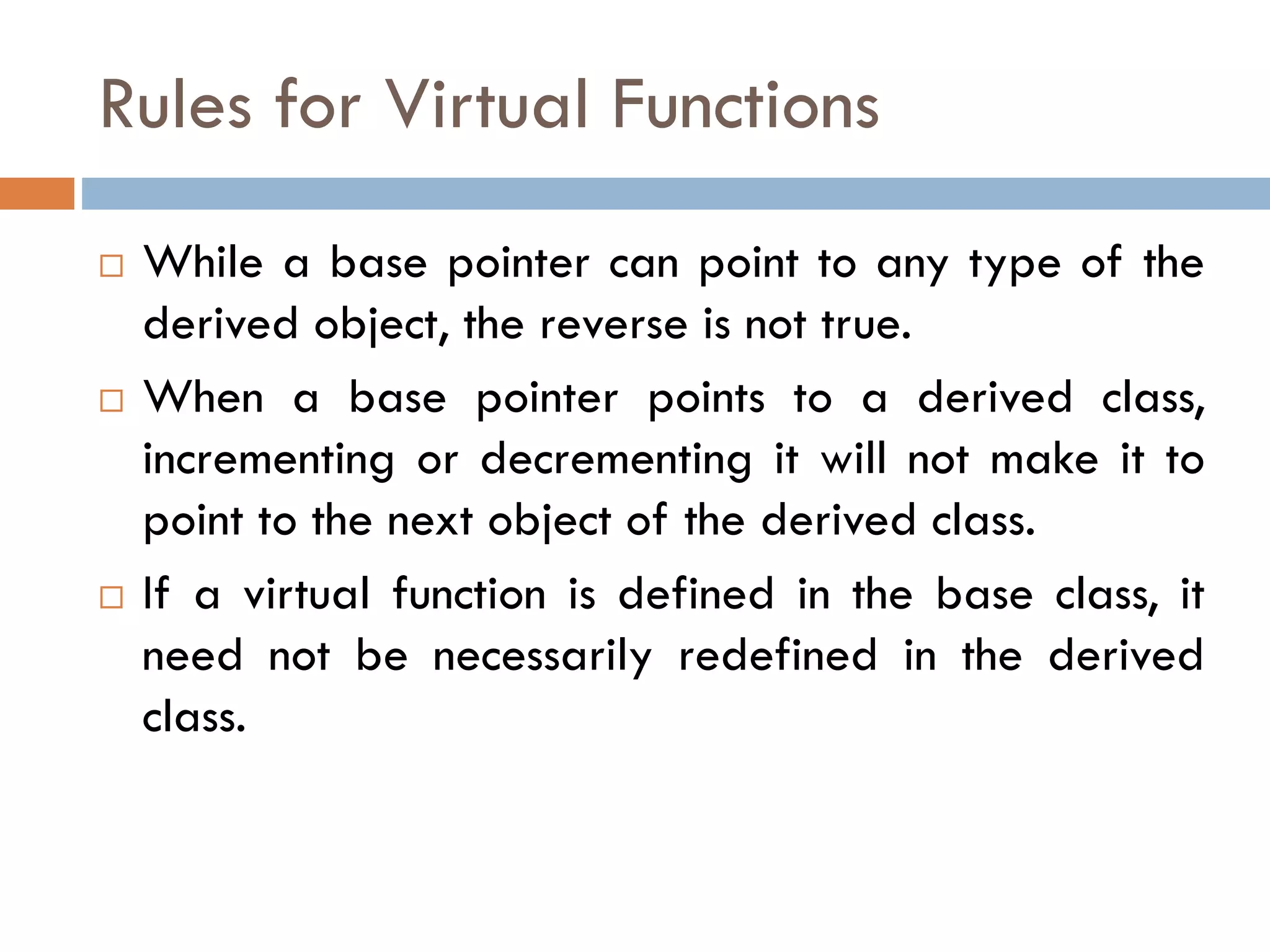Rules for Virtual Functions
 While a base pointer can point to any type of the
derived object, the reverse is not true.
 When a base pointer points to a derived class,
incrementing or decrementing it will not make it to
point to the next object of the derived class.
 If a virtual function is defined in the base class, it
need not be necessarily redefined in the derived
class.
 