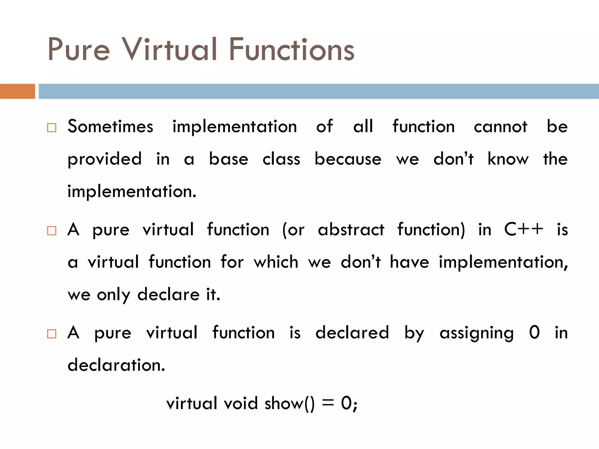 Pure Virtual Functions
 Sometimes implementation of all function cannot be
provided in a base class because we don’t know the
implementation.
 A pure virtual function (or abstract function) in C++ is
a virtual function for which we don’t have implementation,
we only declare it.
 A pure virtual function is declared by assigning 0 in
declaration.
virtual void show() = 0;
 