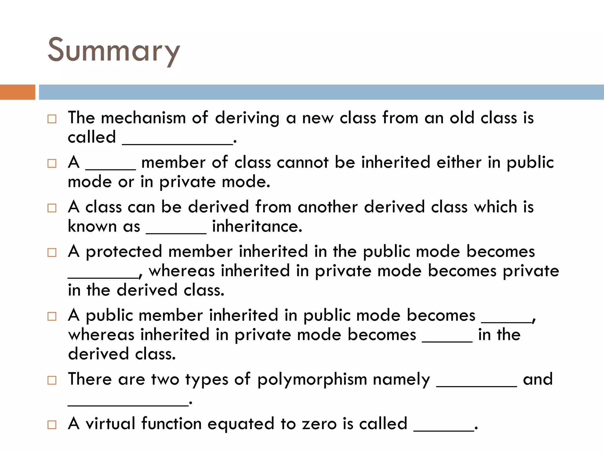 Summary
 The mechanism of deriving a new class from an old class is
called ___________.
 A _____ member of class cannot be inherited either in public
mode or in private mode.
 A class can be derived from another derived class which is
known as ______ inheritance.
 A protected member inherited in the public mode becomes
_______, whereas inherited in private mode becomes private
in the derived class.
 A public member inherited in public mode becomes _____,
whereas inherited in private mode becomes _____ in the
derived class.
 There are two types of polymorphism namely ________ and
____________.
 A virtual function equated to zero is called ______.
 