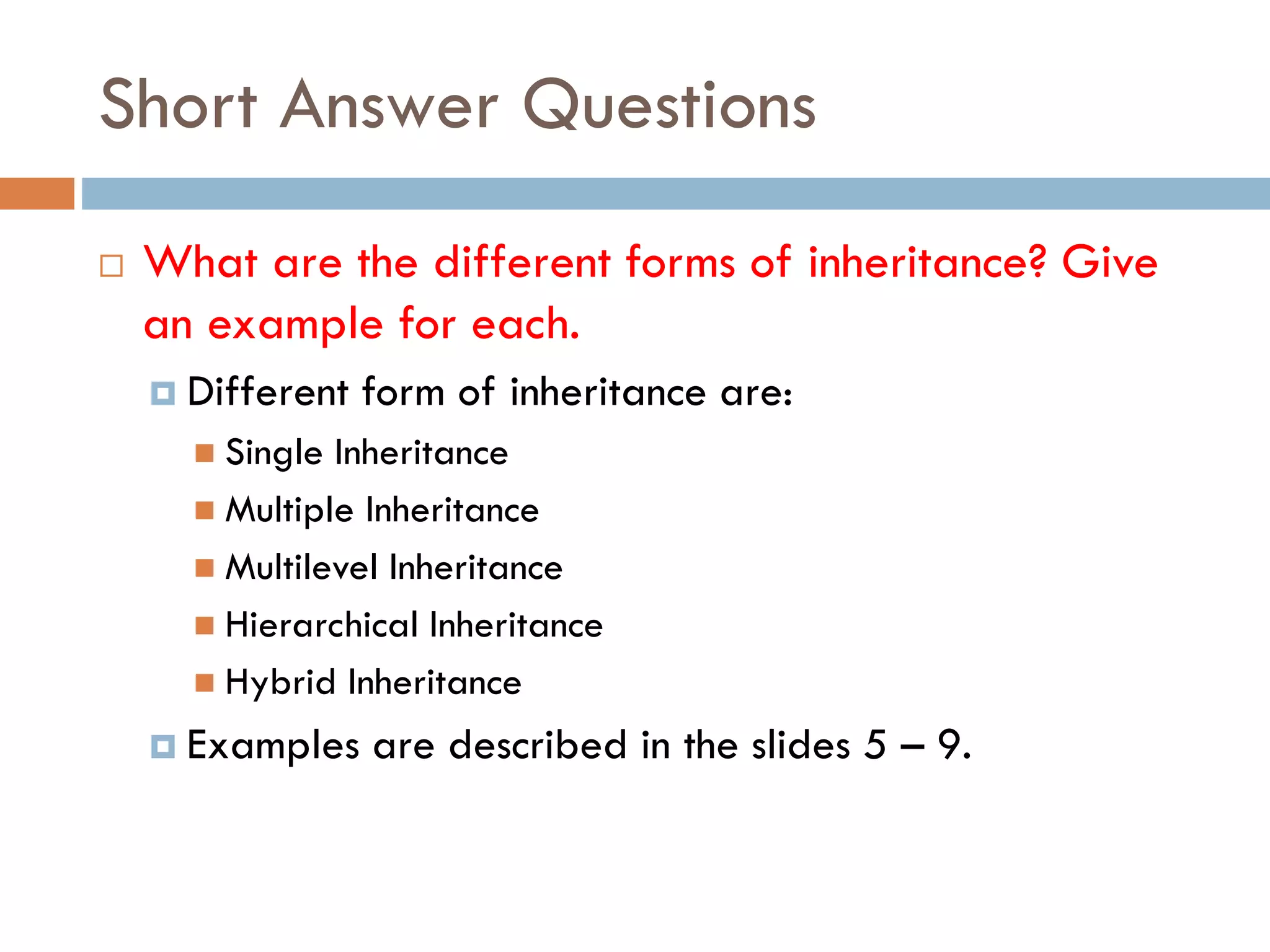 Short Answer Questions
 What are the different forms of inheritance? Give
an example for each.
 Different form of inheritance are:
 Single Inheritance
 Multiple Inheritance
 Multilevel Inheritance
 Hierarchical Inheritance
 Hybrid Inheritance
 Examples are described in the slides 5 – 9.
 