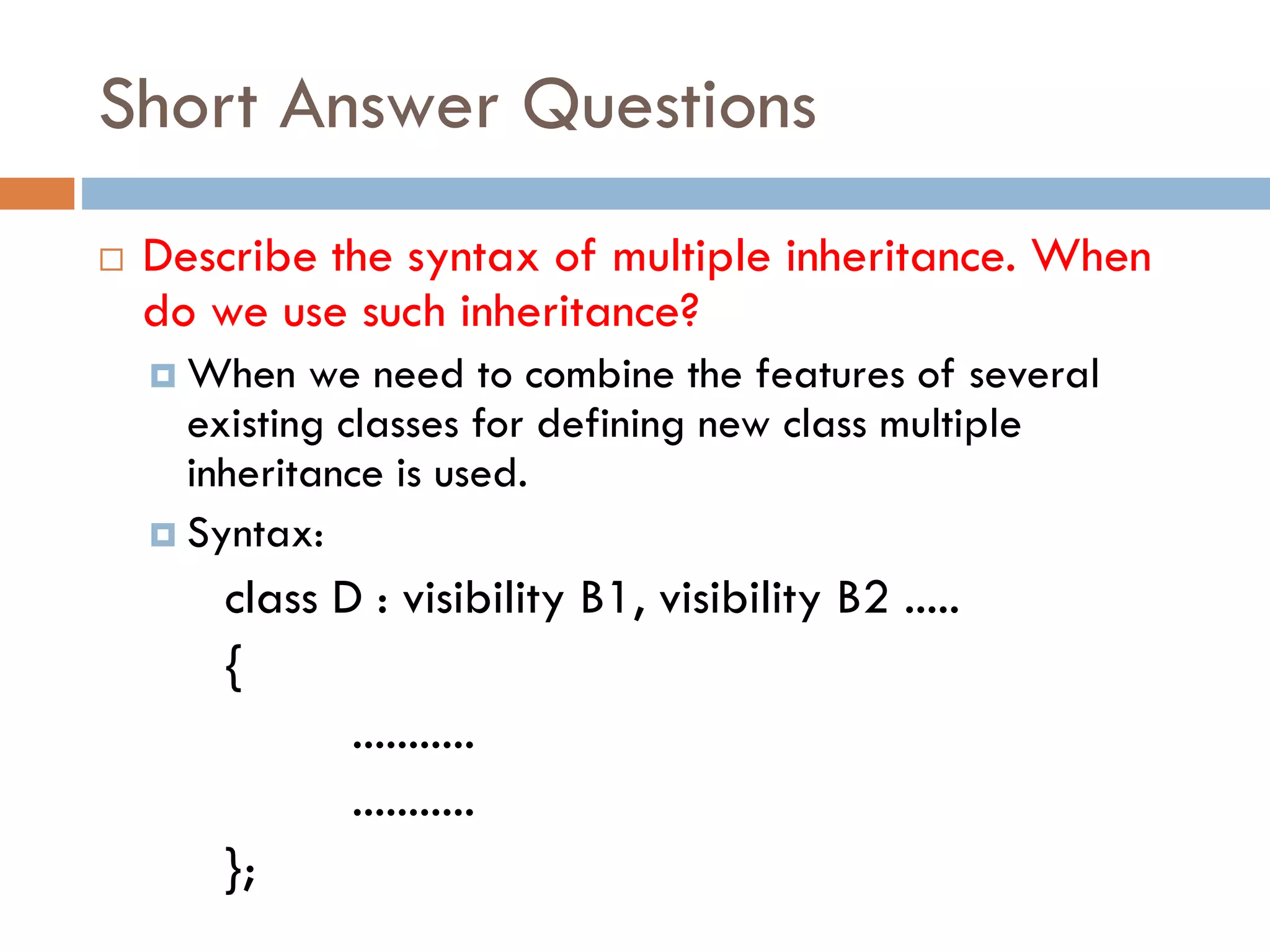 Short Answer Questions
 Describe the syntax of multiple inheritance. When
do we use such inheritance?
 When we need to combine the features of several
existing classes for defining new class multiple
inheritance is used.
 Syntax:
class D : visibility B1, visibility B2 .....
{
...........
...........
};
 