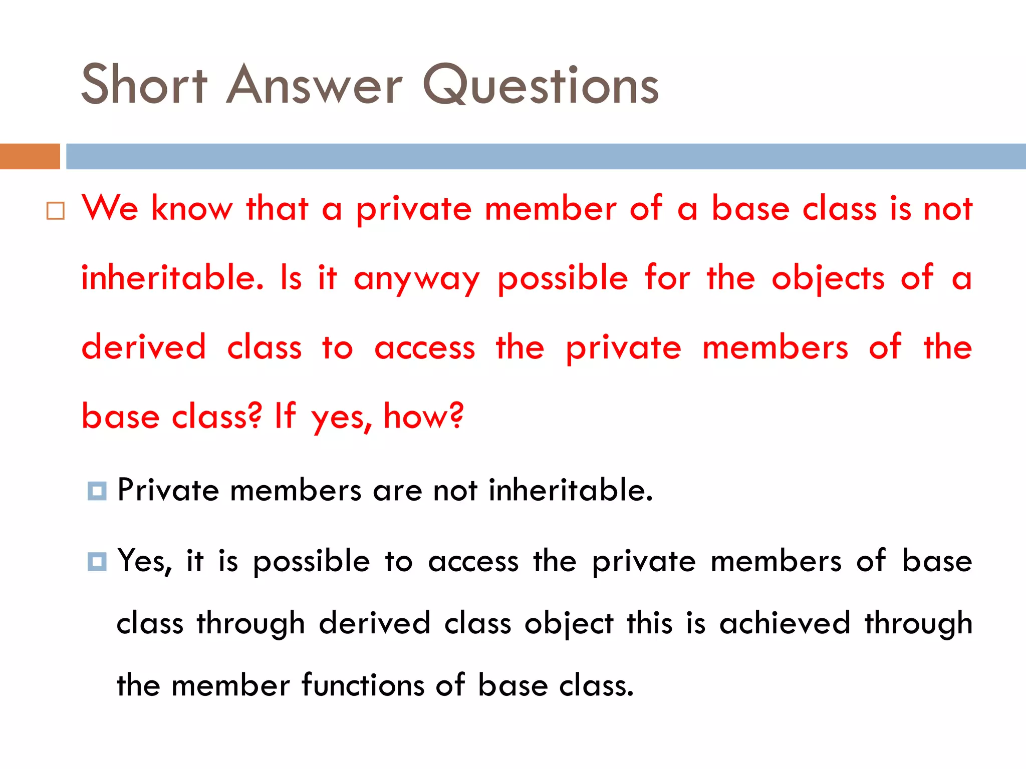 Short Answer Questions
 We know that a private member of a base class is not
inheritable. Is it anyway possible for the objects of a
derived class to access the private members of the
base class? If yes, how?
 Private members are not inheritable.
 Yes, it is possible to access the private members of base
class through derived class object this is achieved through
the member functions of base class.
 