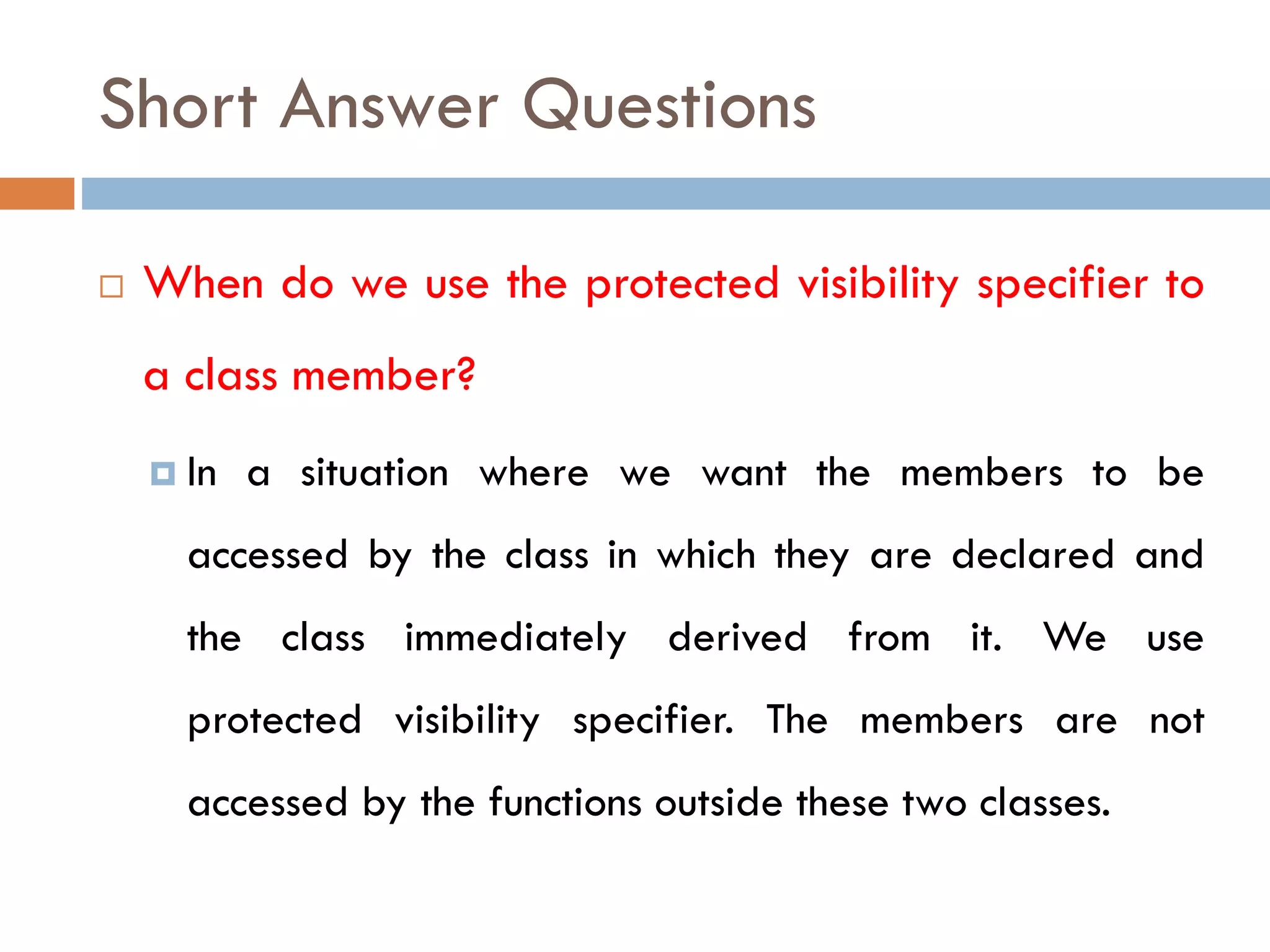 Short Answer Questions
 When do we use the protected visibility specifier to
a class member?
 In a situation where we want the members to be
accessed by the class in which they are declared and
the class immediately derived from it. We use
protected visibility specifier. The members are not
accessed by the functions outside these two classes.
 