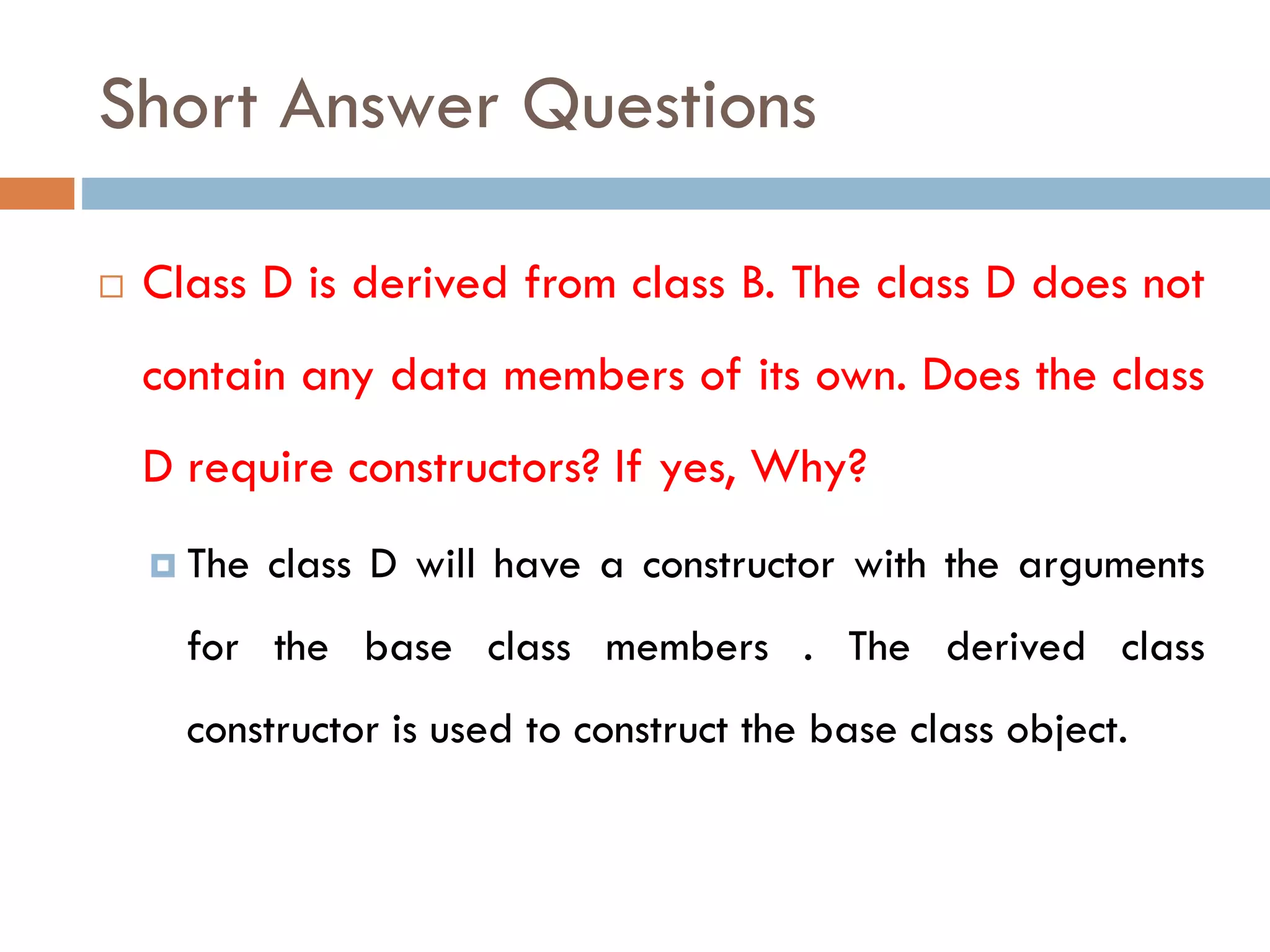 Short Answer Questions
 Class D is derived from class B. The class D does not
contain any data members of its own. Does the class
D require constructors? If yes, Why?
 The class D will have a constructor with the arguments
for the base class members . The derived class
constructor is used to construct the base class object.
 
