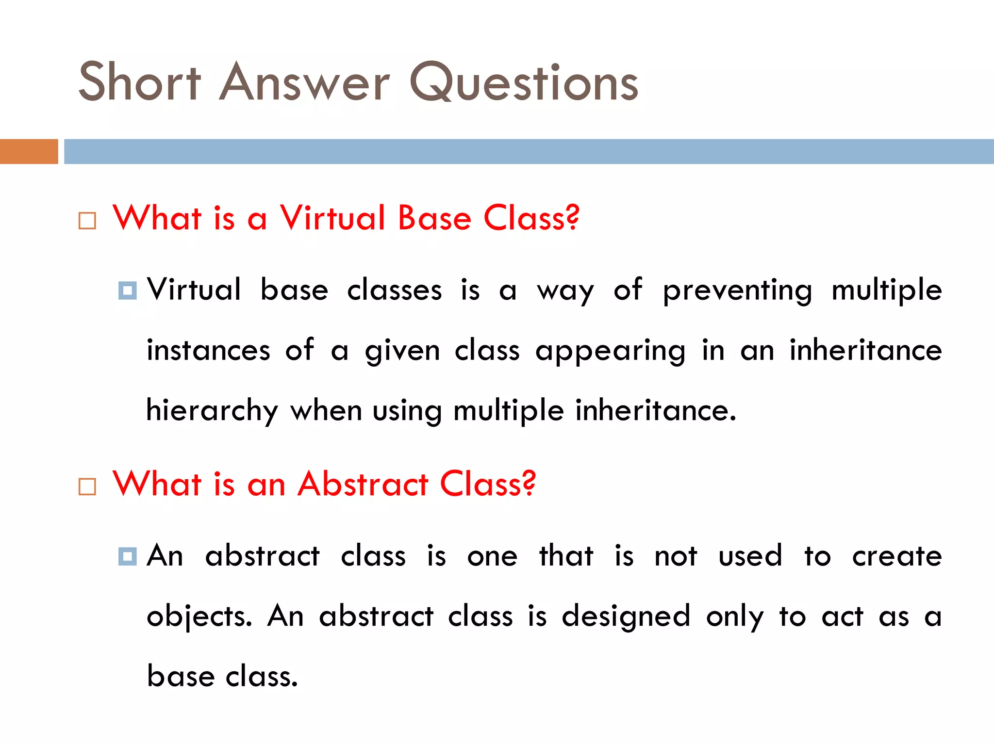 Short Answer Questions
 What is a Virtual Base Class?
 Virtual base classes is a way of preventing multiple
instances of a given class appearing in an inheritance
hierarchy when using multiple inheritance.
 What is an Abstract Class?
 An abstract class is one that is not used to create
objects. An abstract class is designed only to act as a
base class.
 