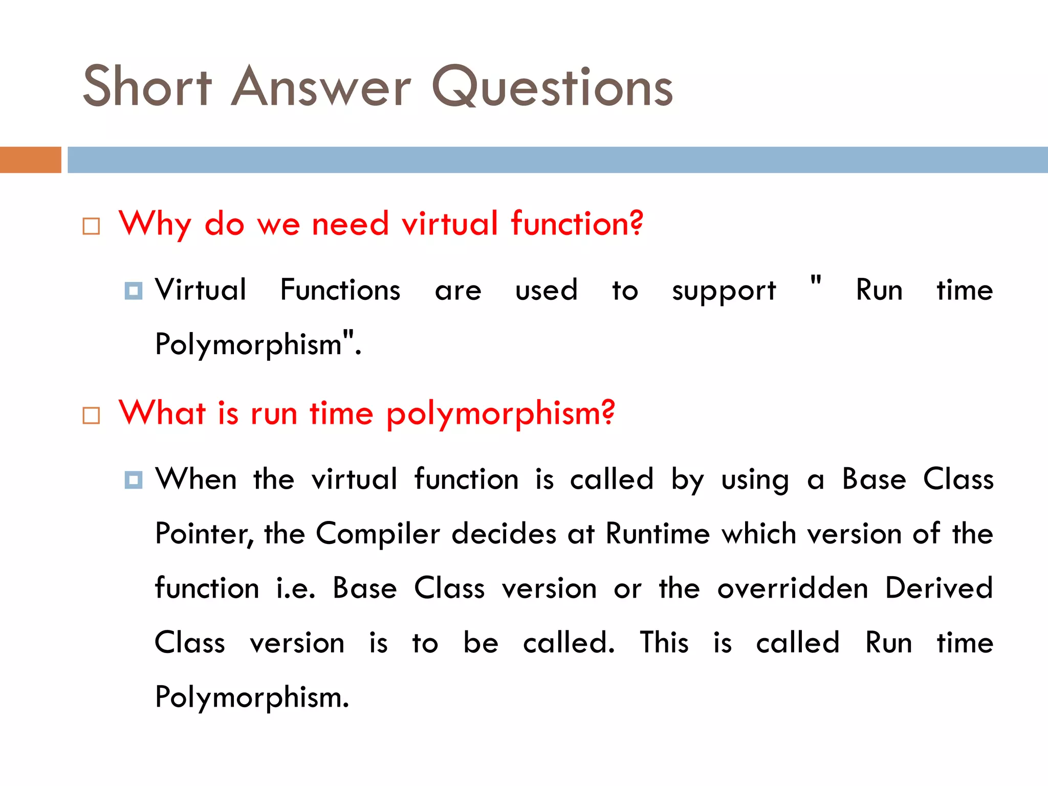 Short Answer Questions
 Why do we need virtual function?
 Virtual Functions are used to support " Run time
Polymorphism".
 What is run time polymorphism?
 When the virtual function is called by using a Base Class
Pointer, the Compiler decides at Runtime which version of the
function i.e. Base Class version or the overridden Derived
Class version is to be called. This is called Run time
Polymorphism.
 