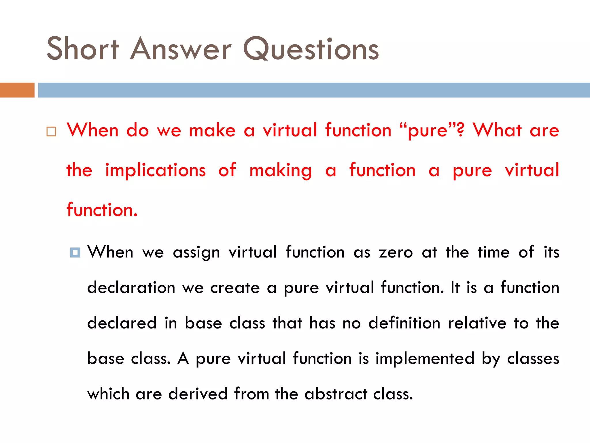 Short Answer Questions
 When do we make a virtual function “pure”? What are
the implications of making a function a pure virtual
function.
 When we assign virtual function as zero at the time of its
declaration we create a pure virtual function. It is a function
declared in base class that has no definition relative to the
base class. A pure virtual function is implemented by classes
which are derived from the abstract class.
 