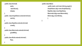 public class Animal{
eat();
reproduce();
sleep();
}
public class Amphibians extends Animal {
swim();
}
public class Reptiles extends Animal{
crawl();
}
public class Mammals extends Animal{
giveMilk();
}
public class Birds extends Animal {
fly();
}
public class Main{
public static void main (String args[] ){
Amphibians obj1=new Amphibians();
Reptiles obj2=new Reptiles();
Mammals obj3=new Mammals();
Birds obj4=new Birds();
}
}
 