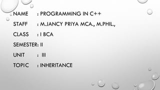 NAME : PROGRAMMING IN C++
STAFF : M.JANCY PRIYA MCA., M.PHIL.,
CLASS : I BCA
SEMESTER: II
UNIT : III
TOPIC : INHERITANCE
 