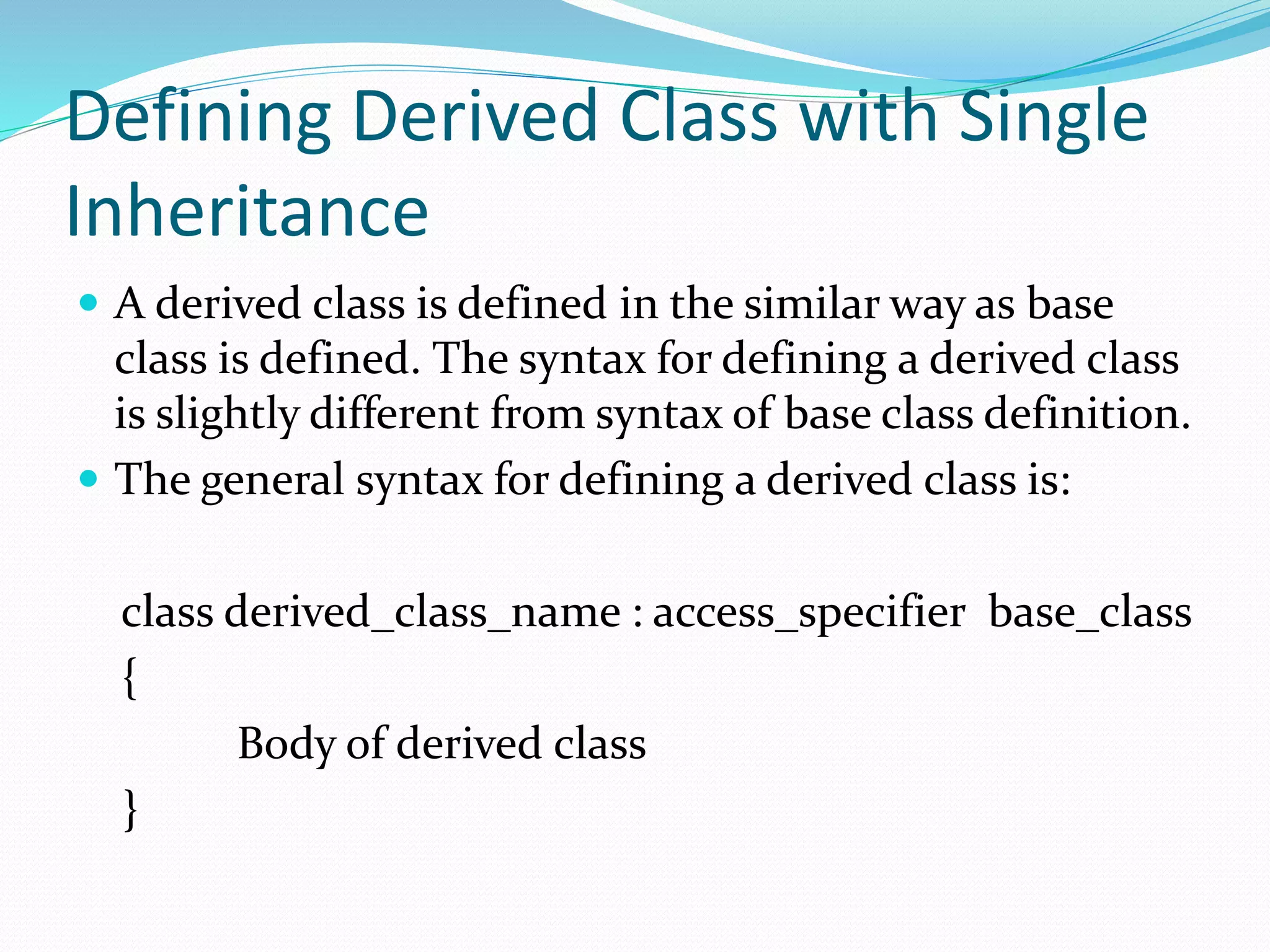 Defining Derived Class with Single
Inheritance
 A derived class is defined in the similar way as base
class is defined. The syntax for defining a derived class
is slightly different from syntax of base class definition.
 The general syntax for defining a derived class is:
class derived_class_name : access_specifier base_class
{
Body of derived class
}
 