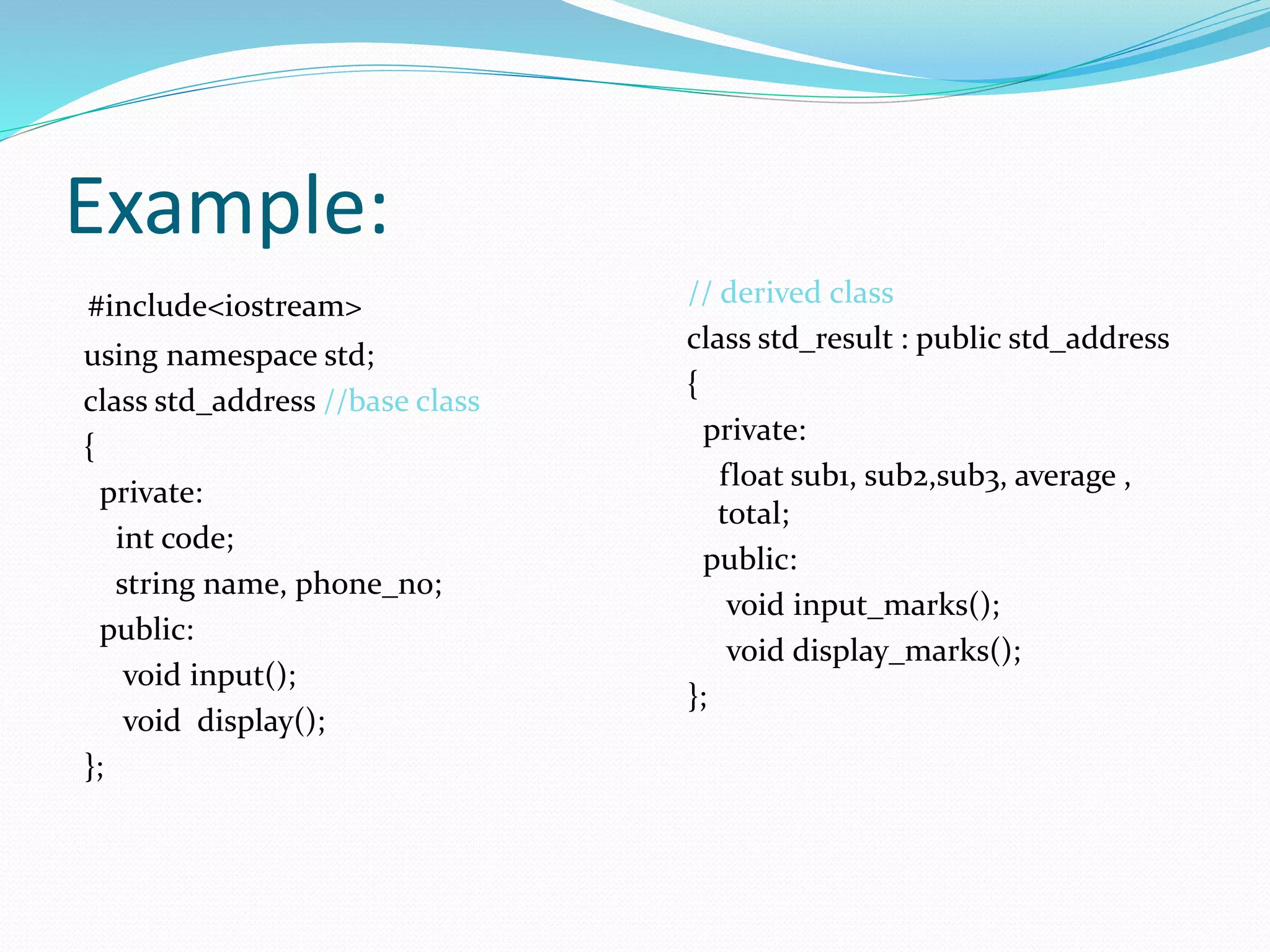Example:
#include<iostream>
using namespace std;
class std_address //base class
{
private:
int code;
string name, phone_no;
public:
void input();
void display();
};
// derived class
class std_result : public std_address
{
private:
float sub1, sub2,sub3, average ,
total;
public:
void input_marks();
void display_marks();
};
 