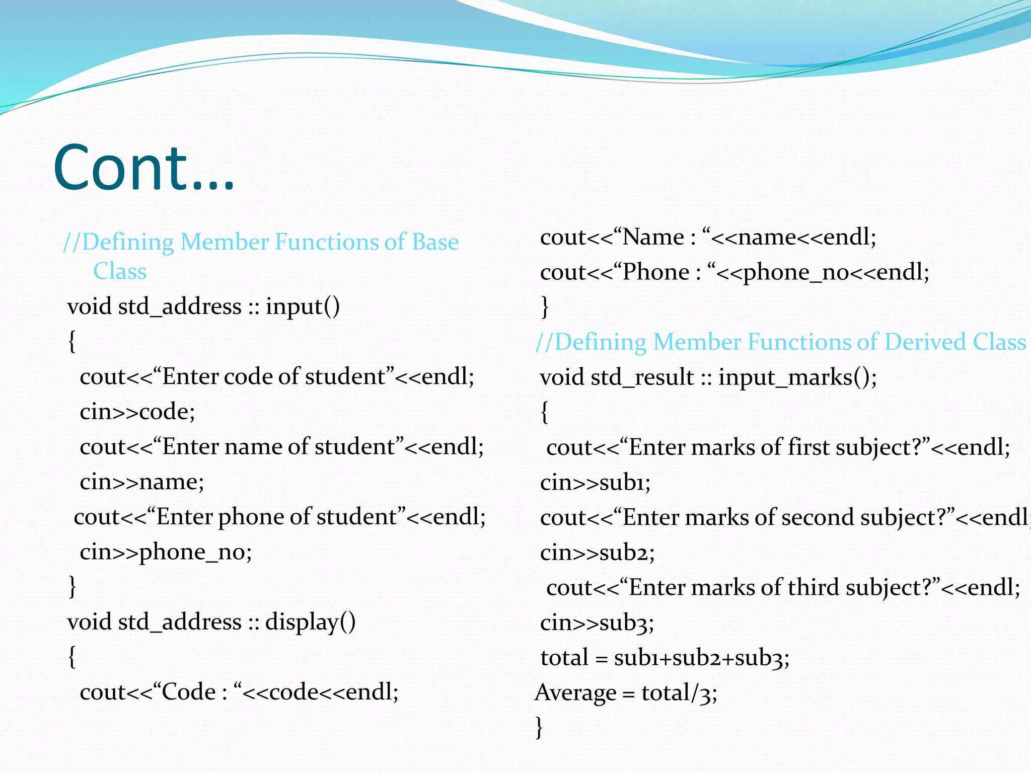 Cont…
//Defining Member Functions of Base
Class
void std_address :: input()
{
cout<<“Enter code of student”<<endl;
cin>>code;
cout<<“Enter name of student”<<endl;
cin>>name;
cout<<“Enter phone of student”<<endl;
cin>>phone_no;
}
void std_address :: display()
{
cout<<“Code : “<<code<<endl;
cout<<“Name : “<<name<<endl;
cout<<“Phone : “<<phone_no<<endl;
}
//Defining Member Functions of Derived Class
void std_result :: input_marks();
{
cout<<“Enter marks of first subject?”<<endl;
cin>>sub1;
cout<<“Enter marks of second subject?”<<endl;
cin>>sub2;
cout<<“Enter marks of third subject?”<<endl;
cin>>sub3;
total = sub1+sub2+sub3;
Average = total/3;
}
 