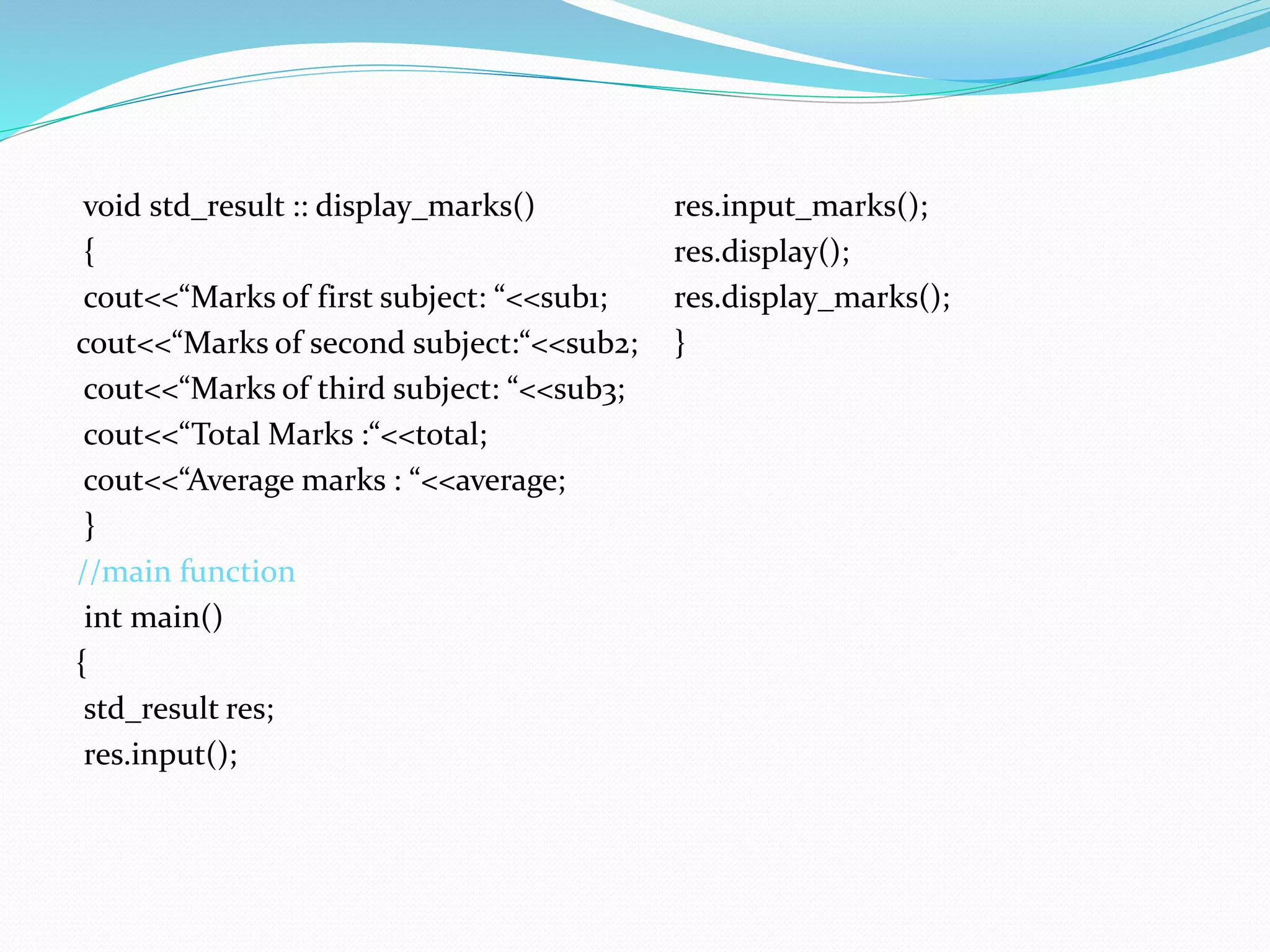 void std_result :: display_marks()
{
cout<<“Marks of first subject: “<<sub1;
cout<<“Marks of second subject:“<<sub2;
cout<<“Marks of third subject: “<<sub3;
cout<<“Total Marks :“<<total;
cout<<“Average marks : “<<average;
}
//main function
int main()
{
std_result res;
res.input();
res.input_marks();
res.display();
res.display_marks();
}
 