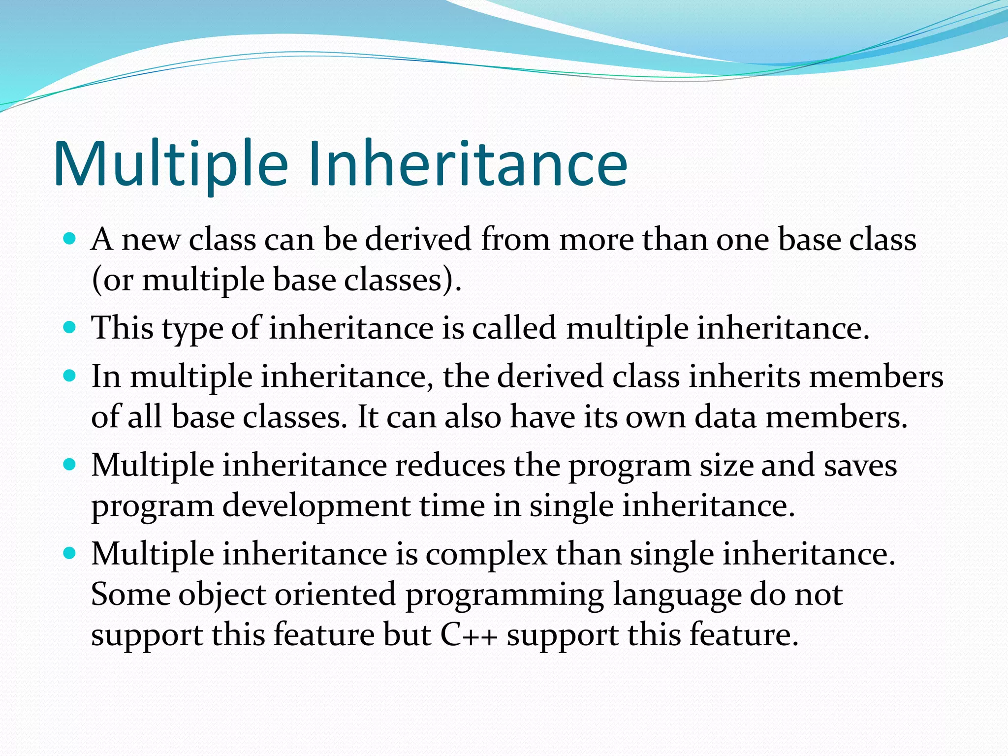 Multiple Inheritance
 A new class can be derived from more than one base class
(or multiple base classes).
 This type of inheritance is called multiple inheritance.
 In multiple inheritance, the derived class inherits members
of all base classes. It can also have its own data members.
 Multiple inheritance reduces the program size and saves
program development time in single inheritance.
 Multiple inheritance is complex than single inheritance.
Some object oriented programming language do not
support this feature but C++ support this feature.
 