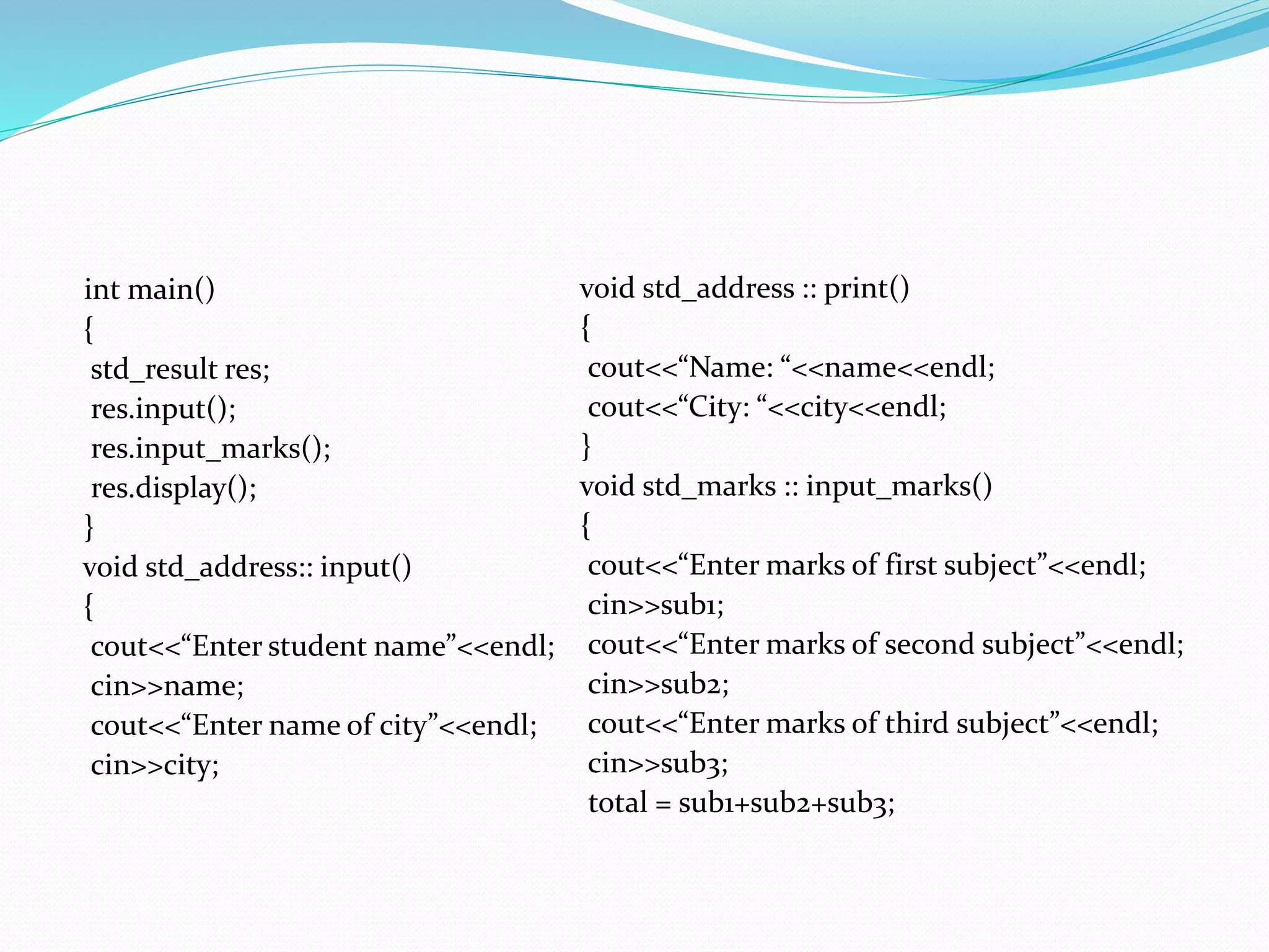int main()
{
std_result res;
res.input();
res.input_marks();
res.display();
}
void std_address:: input()
{
cout<<“Enter student name”<<endl;
cin>>name;
cout<<“Enter name of city”<<endl;
cin>>city;
void std_address :: print()
{
cout<<“Name: “<<name<<endl;
cout<<“City: “<<city<<endl;
}
void std_marks :: input_marks()
{
cout<<“Enter marks of first subject”<<endl;
cin>>sub1;
cout<<“Enter marks of second subject”<<endl;
cin>>sub2;
cout<<“Enter marks of third subject”<<endl;
cin>>sub3;
total = sub1+sub2+sub3;
 