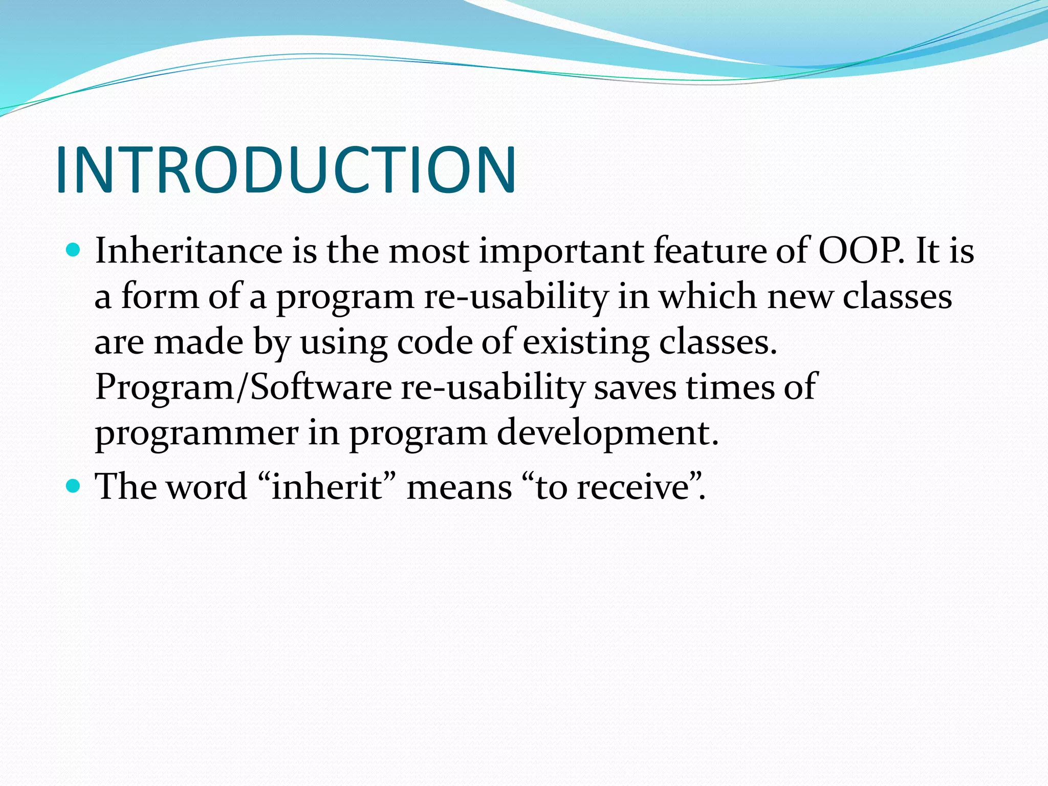 INTRODUCTION
 Inheritance is the most important feature of OOP. It is
a form of a program re-usability in which new classes
are made by using code of existing classes.
Program/Software re-usability saves times of
programmer in program development.
 The word “inherit” means “to receive”.
 