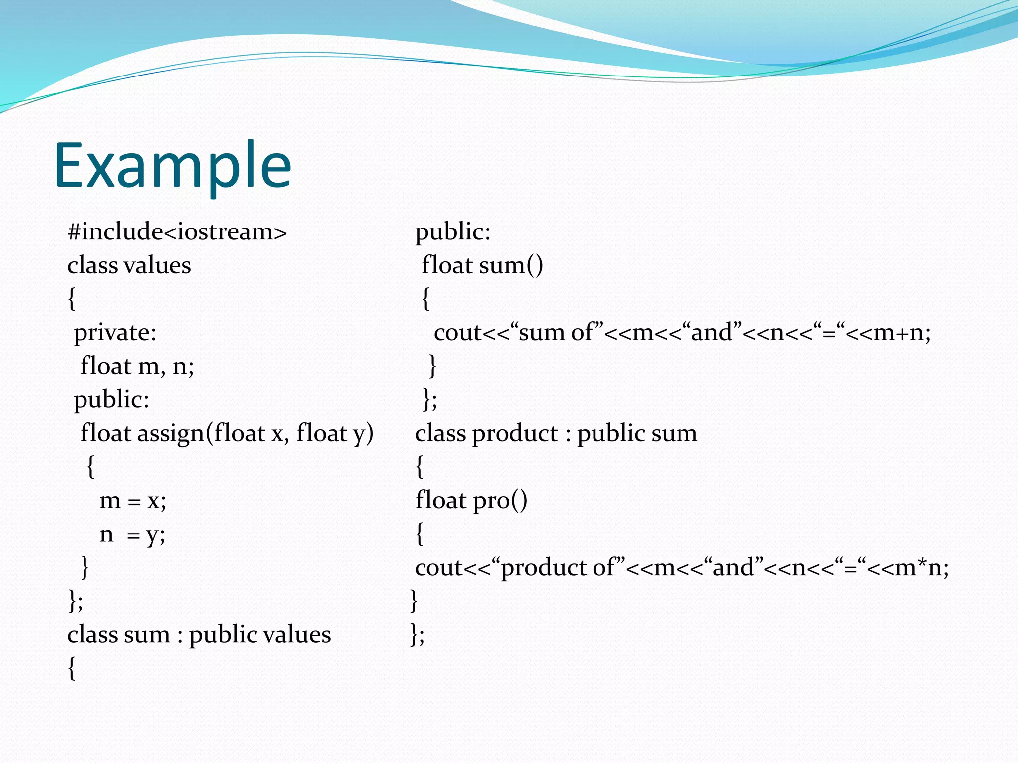 Example
#include<iostream>
class values
{
private:
float m, n;
public:
float assign(float x, float y)
{
m = x;
n = y;
}
};
class sum : public values
{
public:
float sum()
{
cout<<“sum of”<<m<<“and”<<n<<“=“<<m+n;
}
};
class product : public sum
{
float pro()
{
cout<<“product of”<<m<<“and”<<n<<“=“<<m*n;
}
};
 