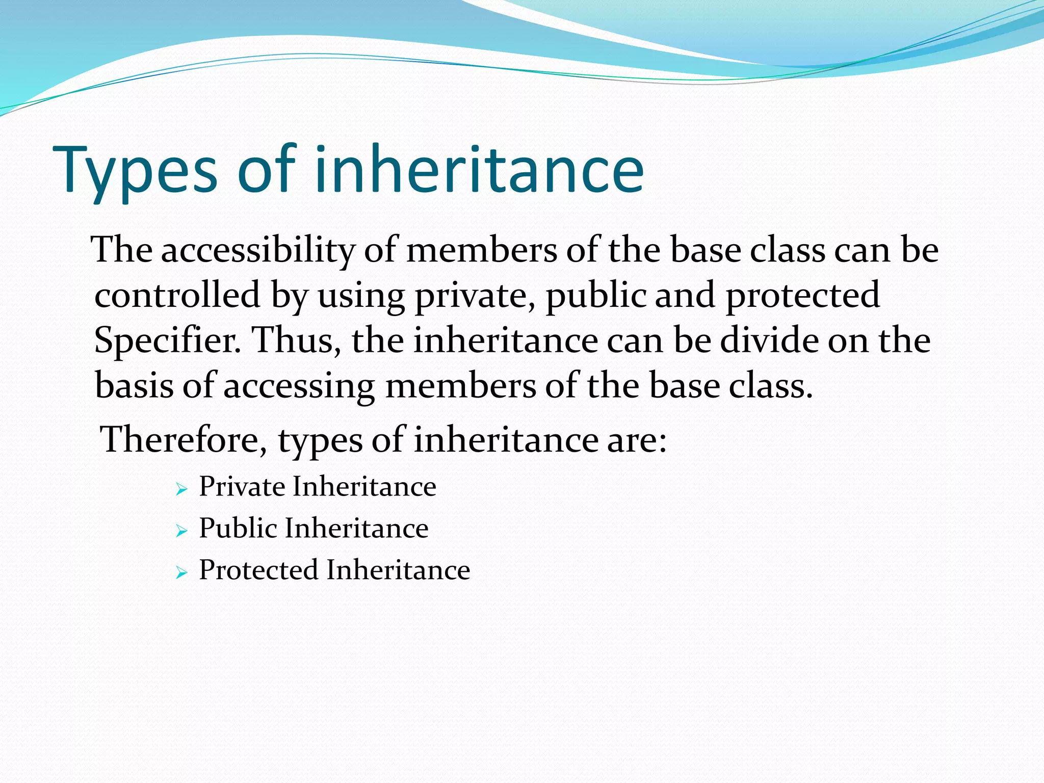 Types of inheritance
The accessibility of members of the base class can be
controlled by using private, public and protected
Specifier. Thus, the inheritance can be divide on the
basis of accessing members of the base class.
Therefore, types of inheritance are:
 Private Inheritance
 Public Inheritance
 Protected Inheritance
 