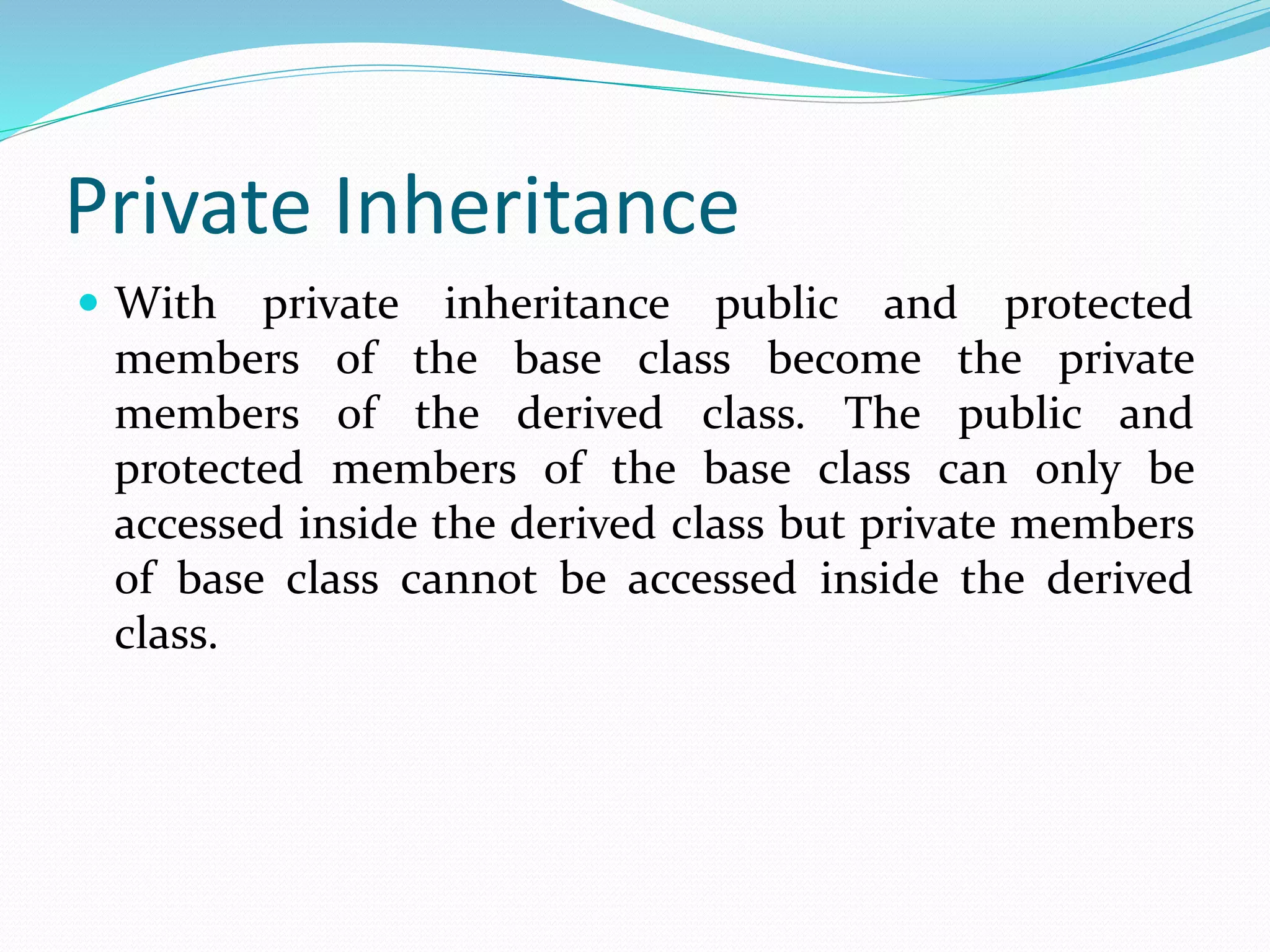 Private Inheritance
 With private inheritance public and protected
members of the base class become the private
members of the derived class. The public and
protected members of the base class can only be
accessed inside the derived class but private members
of base class cannot be accessed inside the derived
class.
 