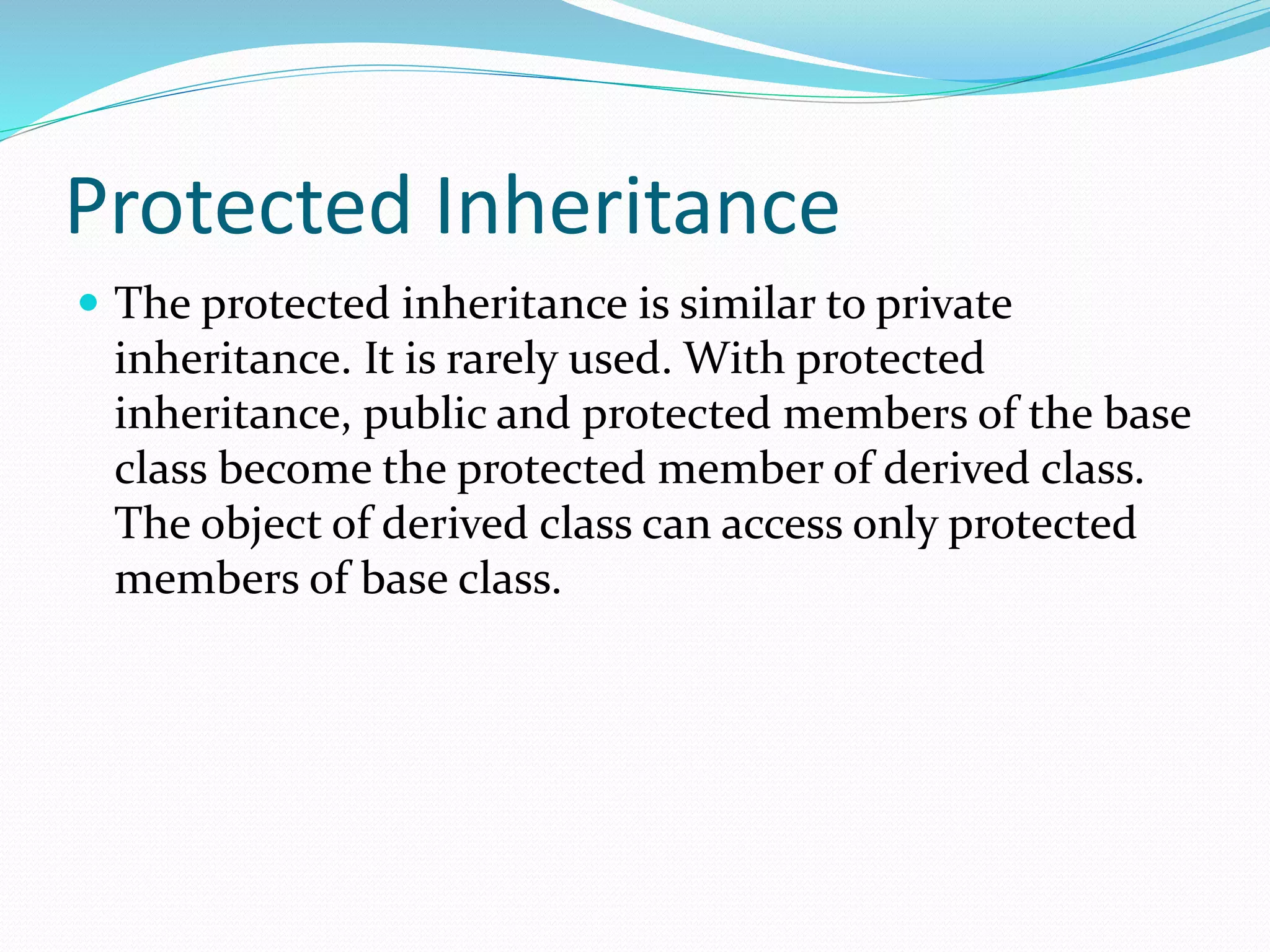 Protected Inheritance
 The protected inheritance is similar to private
inheritance. It is rarely used. With protected
inheritance, public and protected members of the base
class become the protected member of derived class.
The object of derived class can access only protected
members of base class.
 