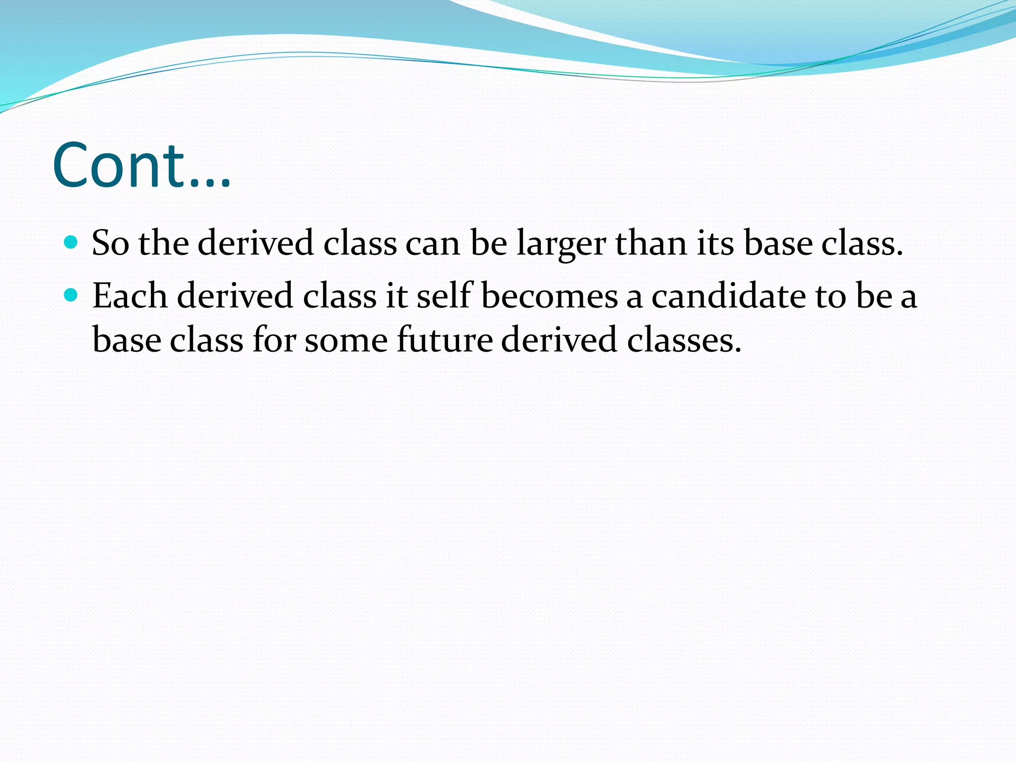 Cont…
 So the derived class can be larger than its base class.
 Each derived class it self becomes a candidate to be a
base class for some future derived classes.
 