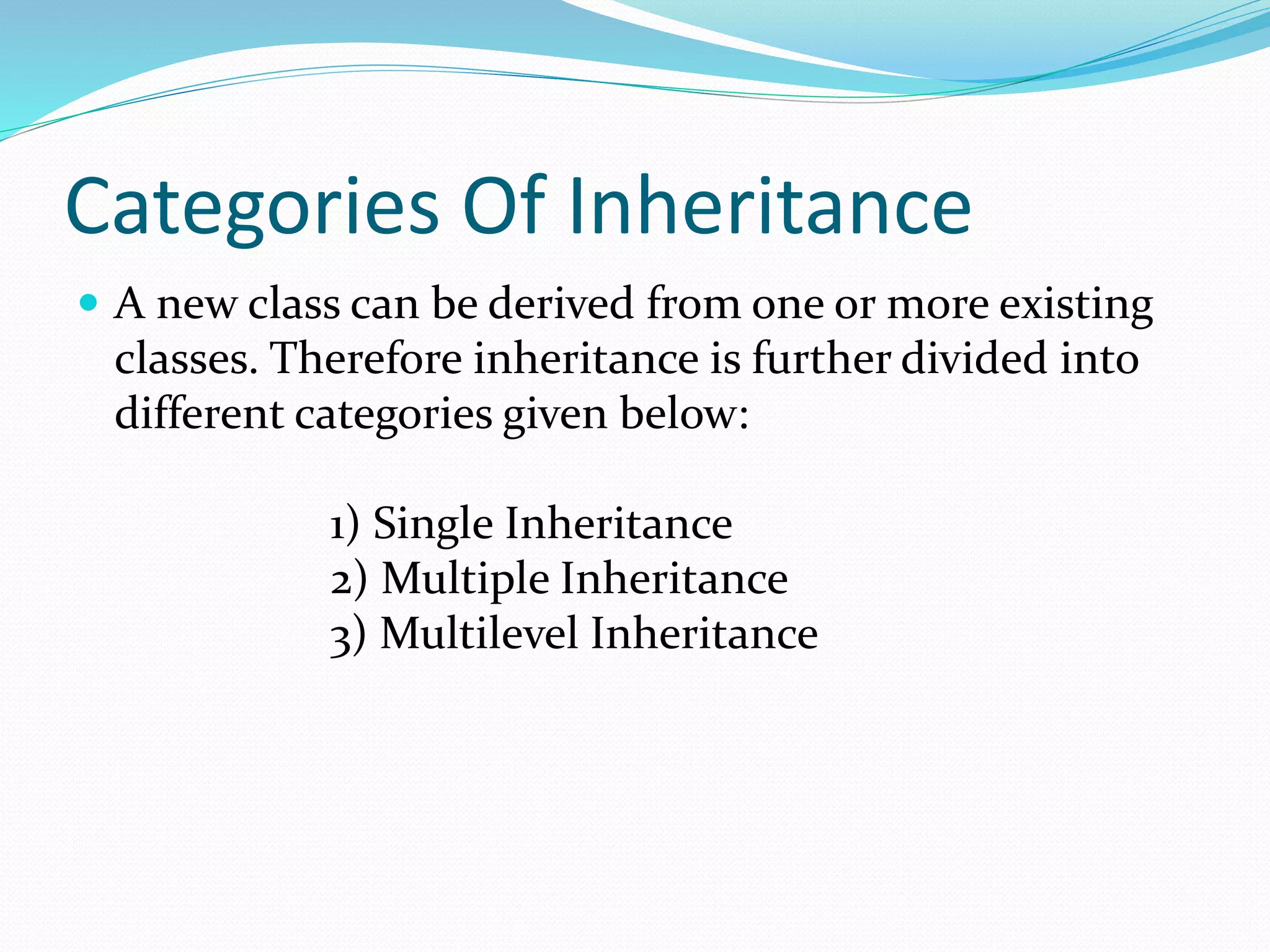 Categories Of Inheritance
 A new class can be derived from one or more existing
classes. Therefore inheritance is further divided into
different categories given below:
1) Single Inheritance
2) Multiple Inheritance
3) Multilevel Inheritance
 
