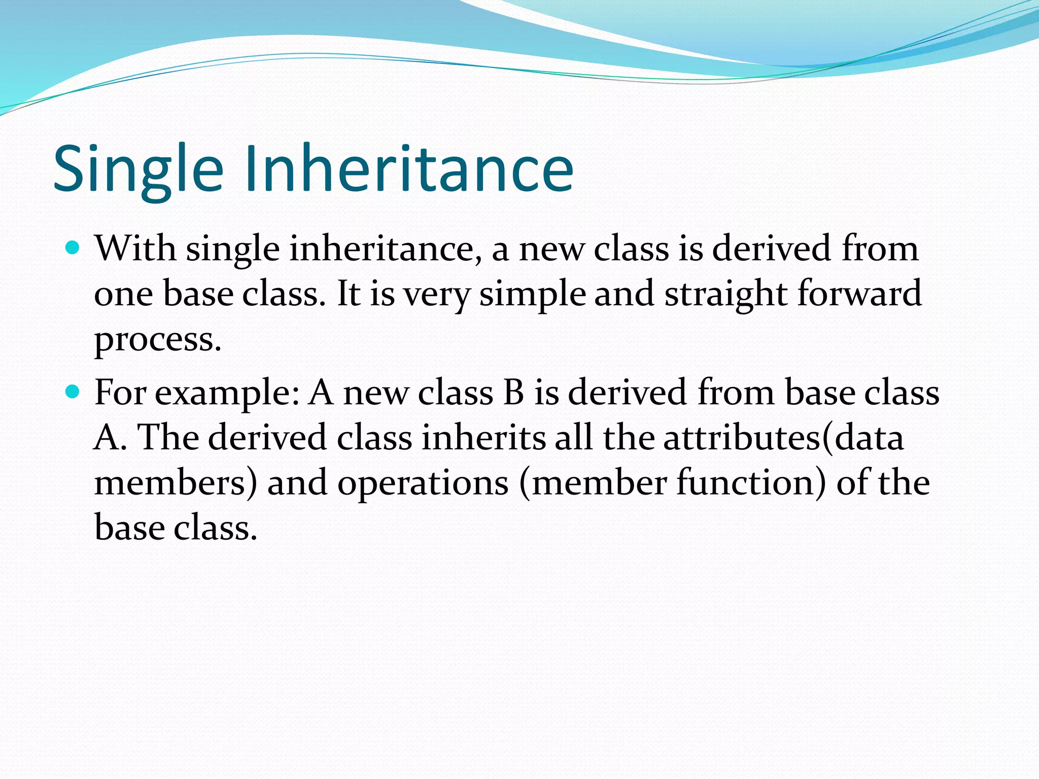 Single Inheritance
 With single inheritance, a new class is derived from
one base class. It is very simple and straight forward
process.
 For example: A new class B is derived from base class
A. The derived class inherits all the attributes(data
members) and operations (member function) of the
base class.
 