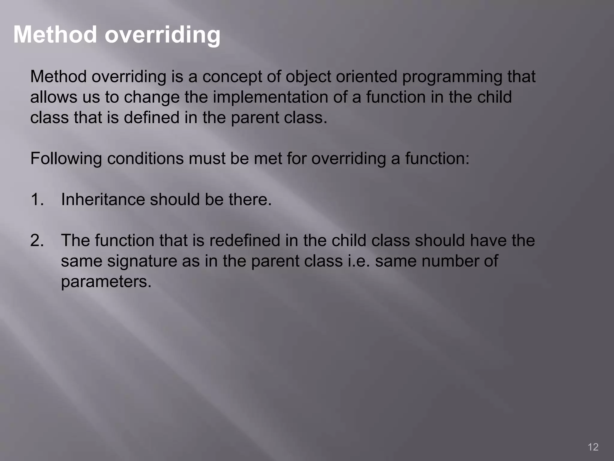 Method overriding
12
Method overriding is a concept of object oriented programming that
allows us to change the implementation of a function in the child
class that is defined in the parent class.
Following conditions must be met for overriding a function:
1. Inheritance should be there.
2. The function that is redefined in the child class should have the
same signature as in the parent class i.e. same number of
parameters.
 