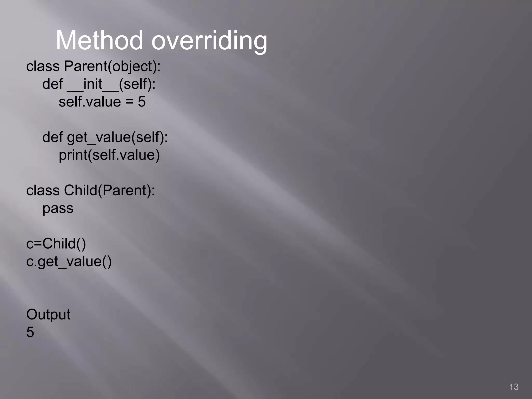13
class Parent(object):
def __init__(self):
self.value = 5
def get_value(self):
print(self.value)
class Child(Parent):
pass
c=Child()
c.get_value()
Output
5
Method overriding
 