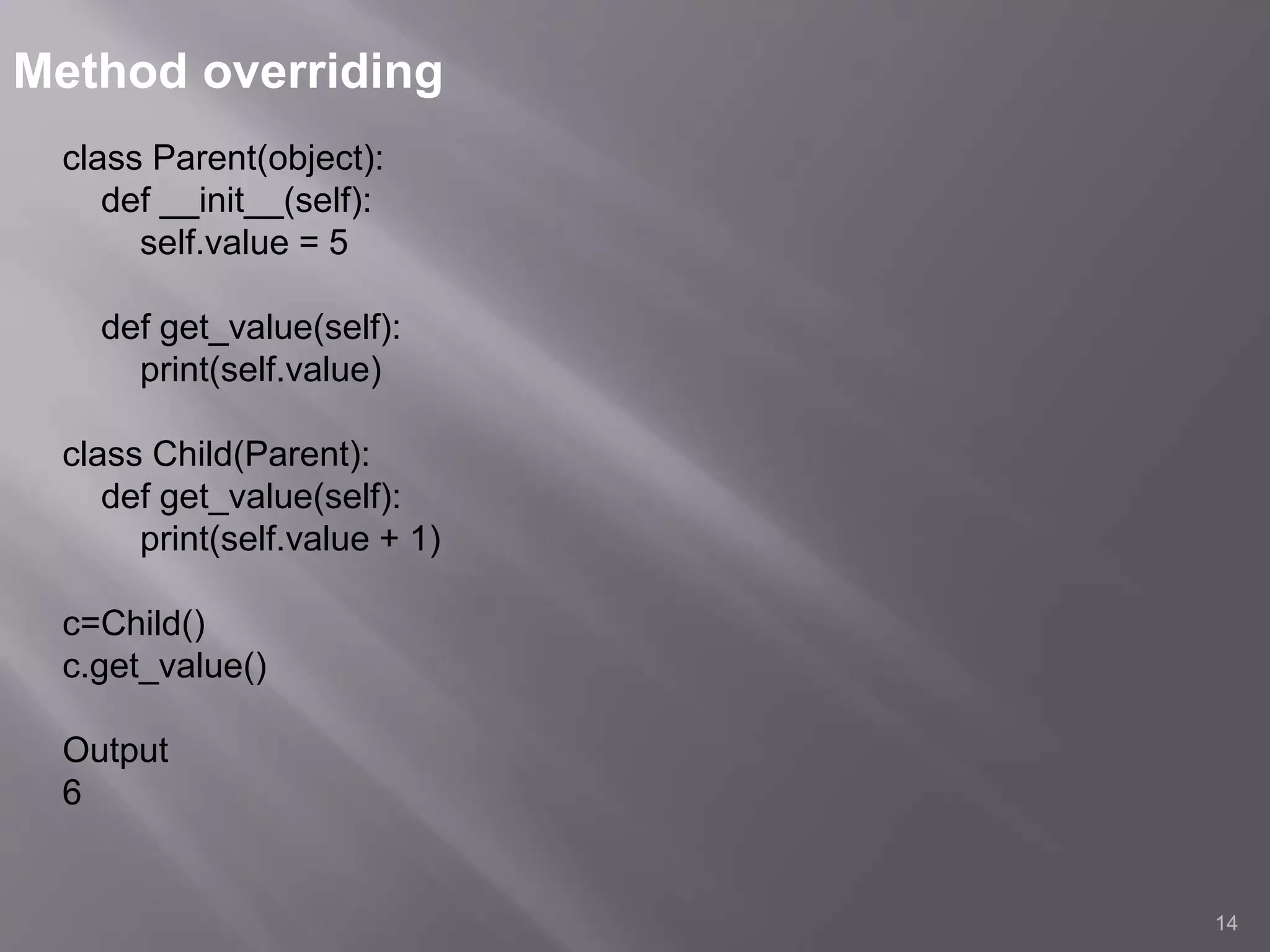 Method overriding
14
class Parent(object):
def __init__(self):
self.value = 5
def get_value(self):
print(self.value)
class Child(Parent):
def get_value(self):
print(self.value + 1)
c=Child()
c.get_value()
Output
6
 