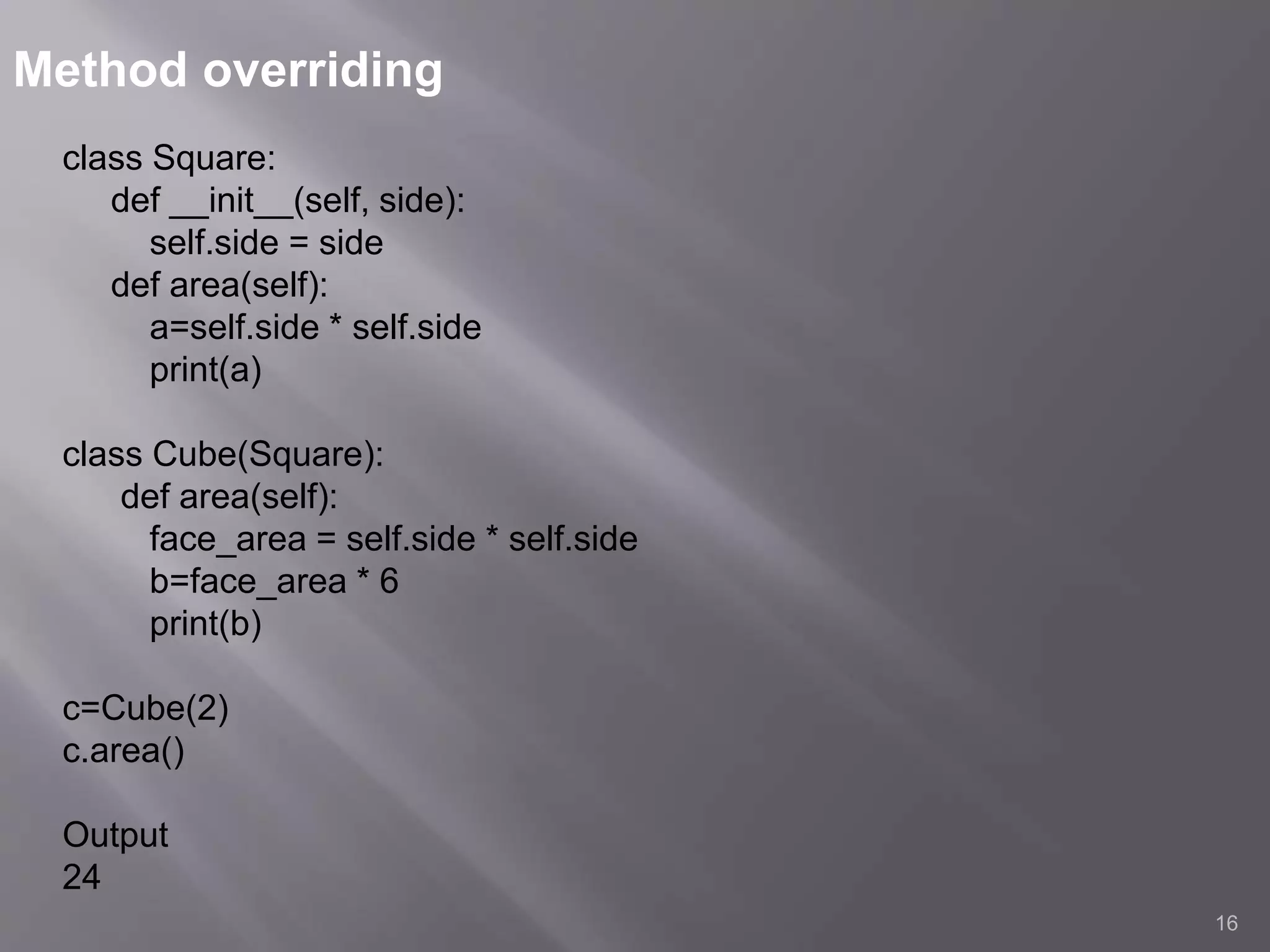 Method overriding
16
class Square:
def __init__(self, side):
self.side = side
def area(self):
a=self.side * self.side
print(a)
class Cube(Square):
def area(self):
face_area = self.side * self.side
b=face_area * 6
print(b)
c=Cube(2)
c.area()
Output
24
 