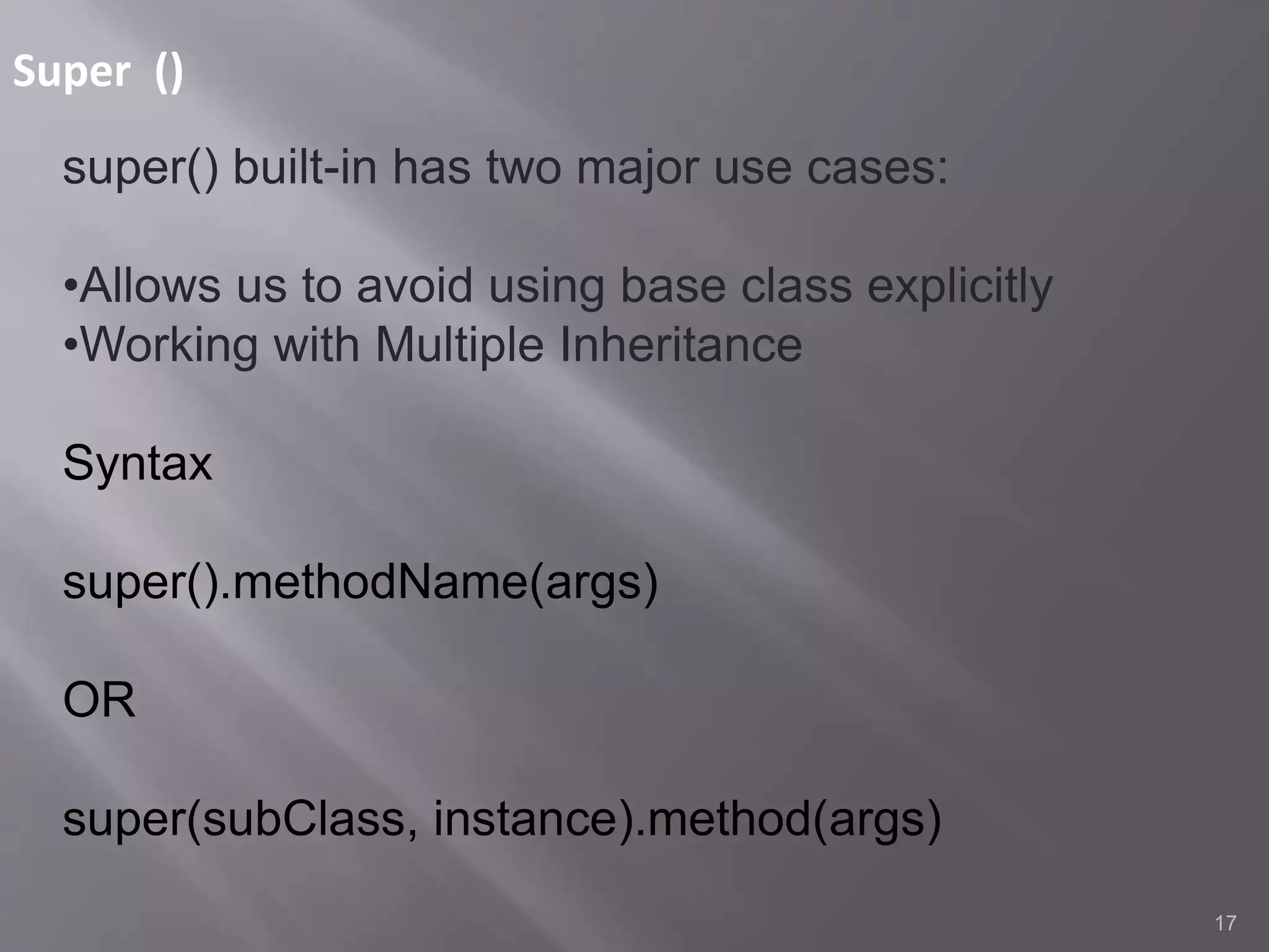Super ()
17
super() built-in has two major use cases:
•Allows us to avoid using base class explicitly
•Working with Multiple Inheritance
Syntax
super().methodName(args)
OR
super(subClass, instance).method(args)
 