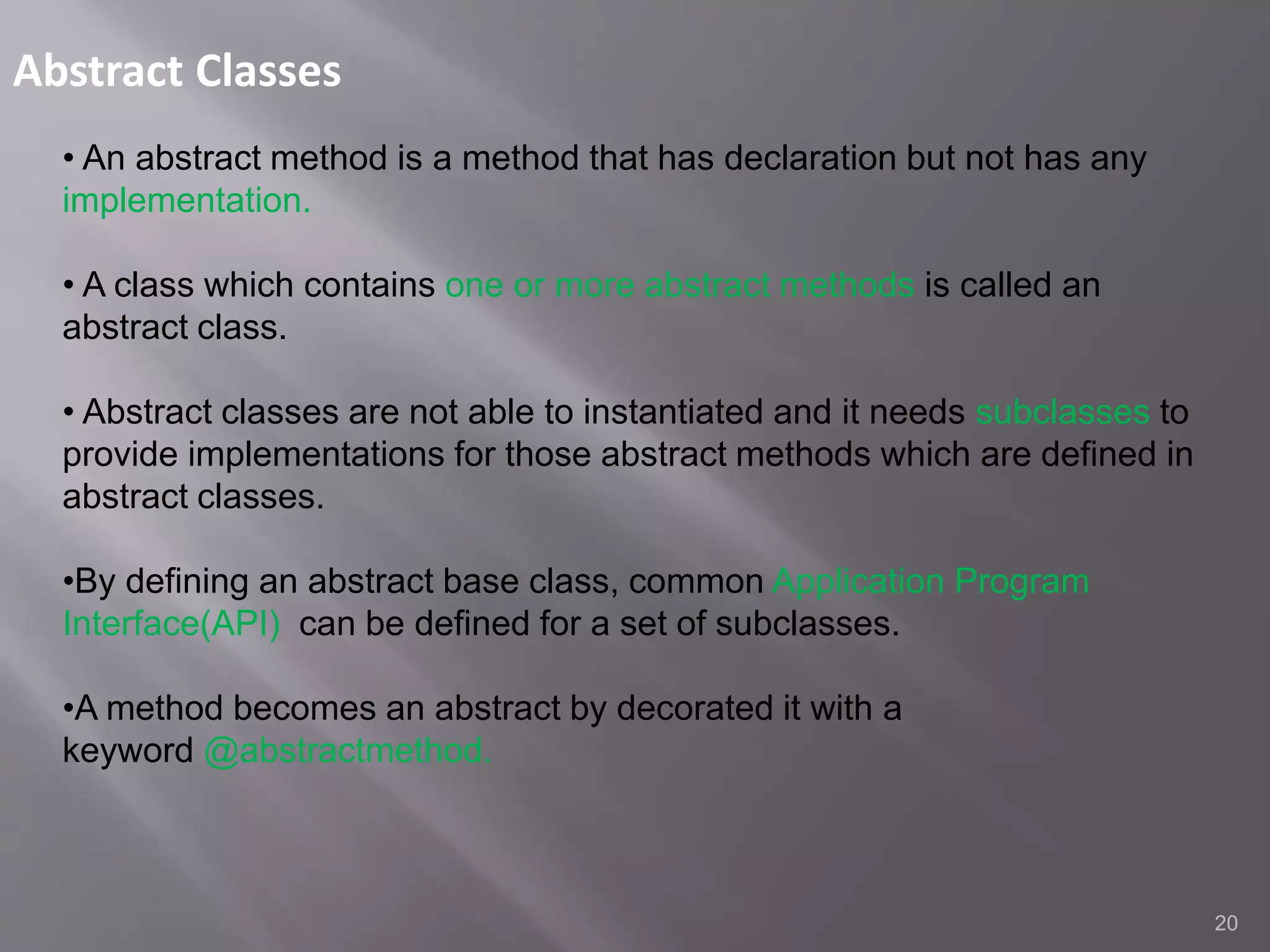 Abstract Classes
20
• An abstract method is a method that has declaration but not has any
implementation.
• A class which contains one or more abstract methods is called an
abstract class.
• Abstract classes are not able to instantiated and it needs subclasses to
provide implementations for those abstract methods which are defined in
abstract classes.
•By defining an abstract base class, common Application Program
Interface(API) can be defined for a set of subclasses.
•A method becomes an abstract by decorated it with a
keyword @abstractmethod.
 