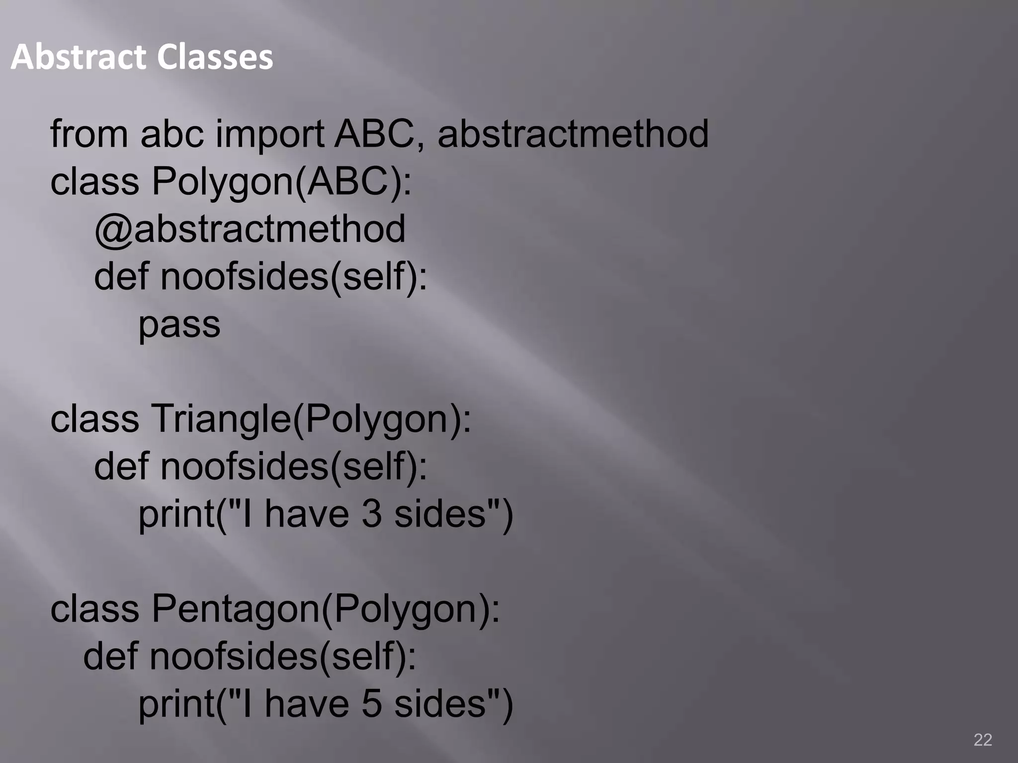 Abstract Classes
22
from abc import ABC, abstractmethod
class Polygon(ABC):
@abstractmethod
def noofsides(self):
pass
class Triangle(Polygon):
def noofsides(self):
print("I have 3 sides")
class Pentagon(Polygon):
def noofsides(self):
print("I have 5 sides")
 