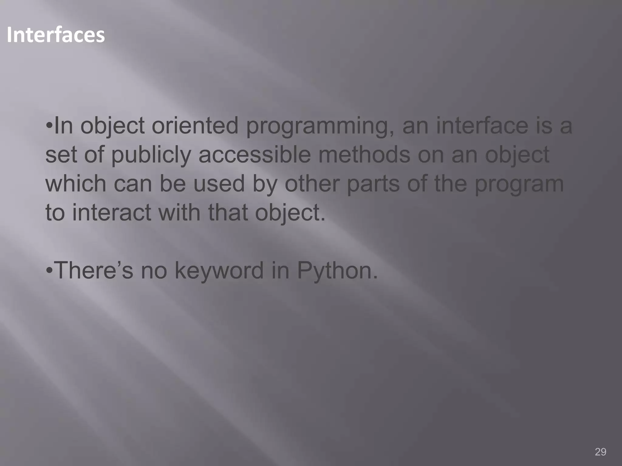 Interfaces
29
•In object oriented programming, an interface is a
set of publicly accessible methods on an object
which can be used by other parts of the program
to interact with that object.
•There’s no keyword in Python.
 