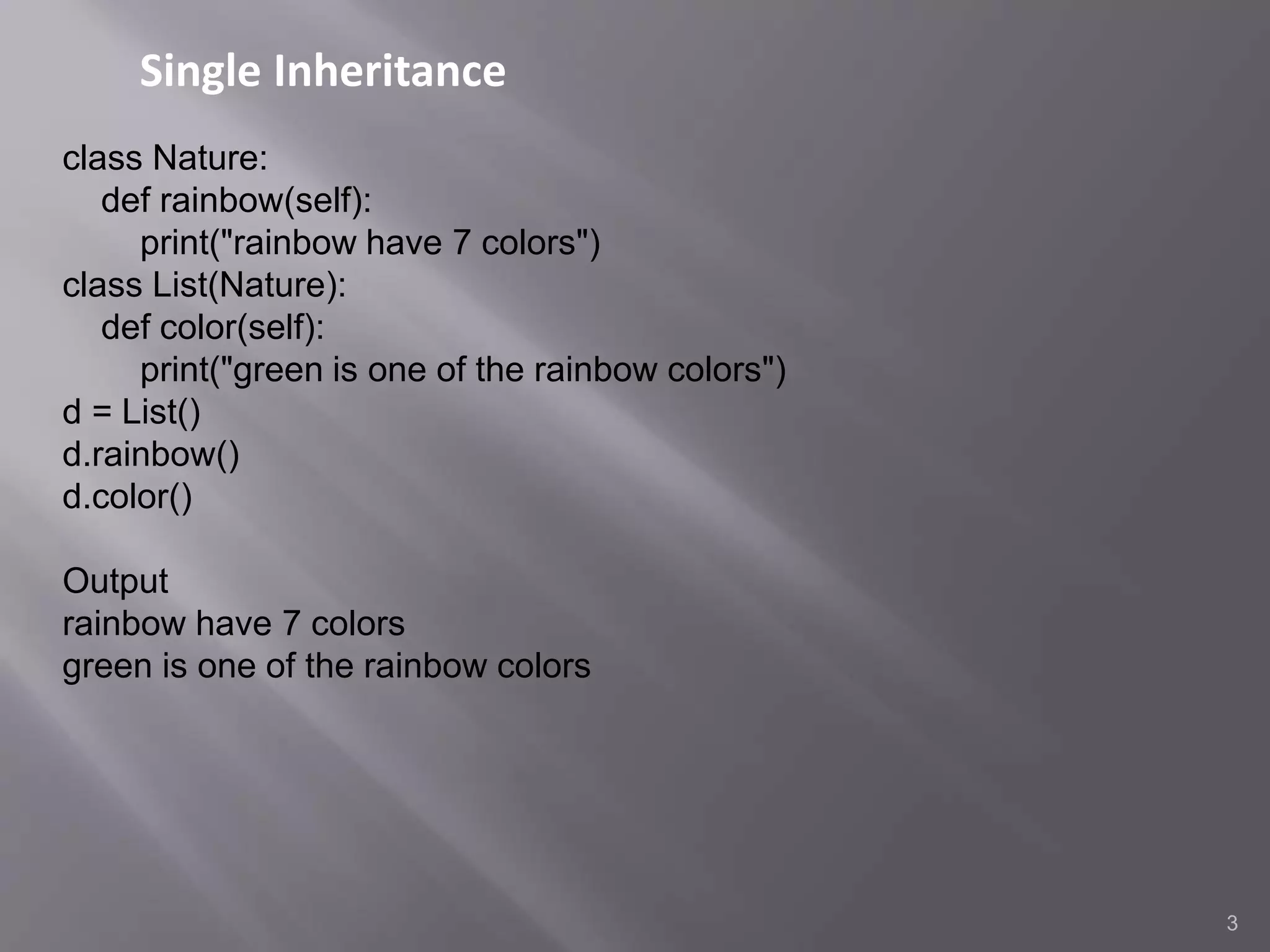Single Inheritance
3
class Nature:
def rainbow(self):
print("rainbow have 7 colors")
class List(Nature):
def color(self):
print("green is one of the rainbow colors")
d = List()
d.rainbow()
d.color()
Output
rainbow have 7 colors
green is one of the rainbow colors
 