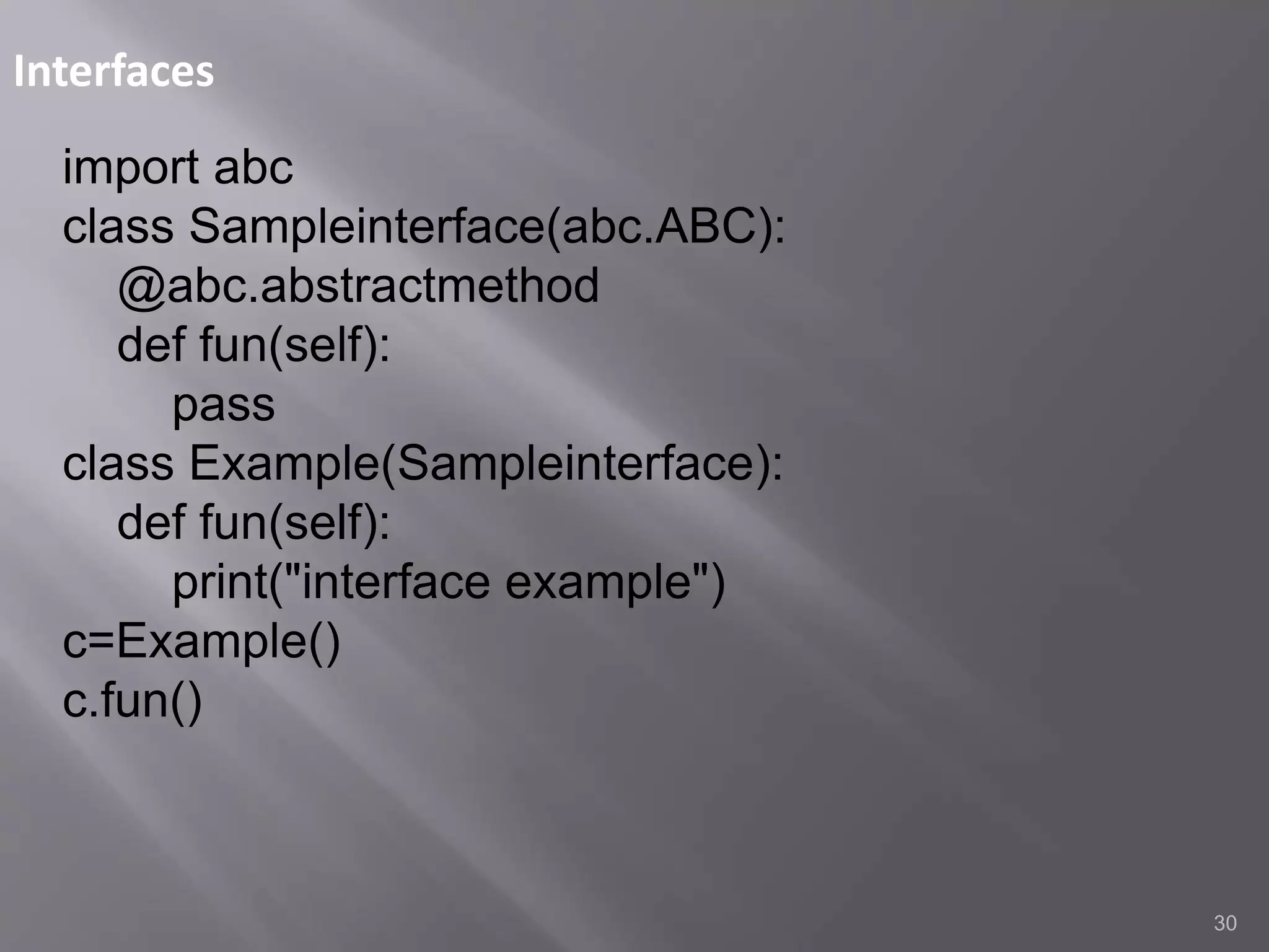 Interfaces
30
import abc
class Sampleinterface(abc.ABC):
@abc.abstractmethod
def fun(self):
pass
class Example(Sampleinterface):
def fun(self):
print("interface example")
c=Example()
c.fun()
 