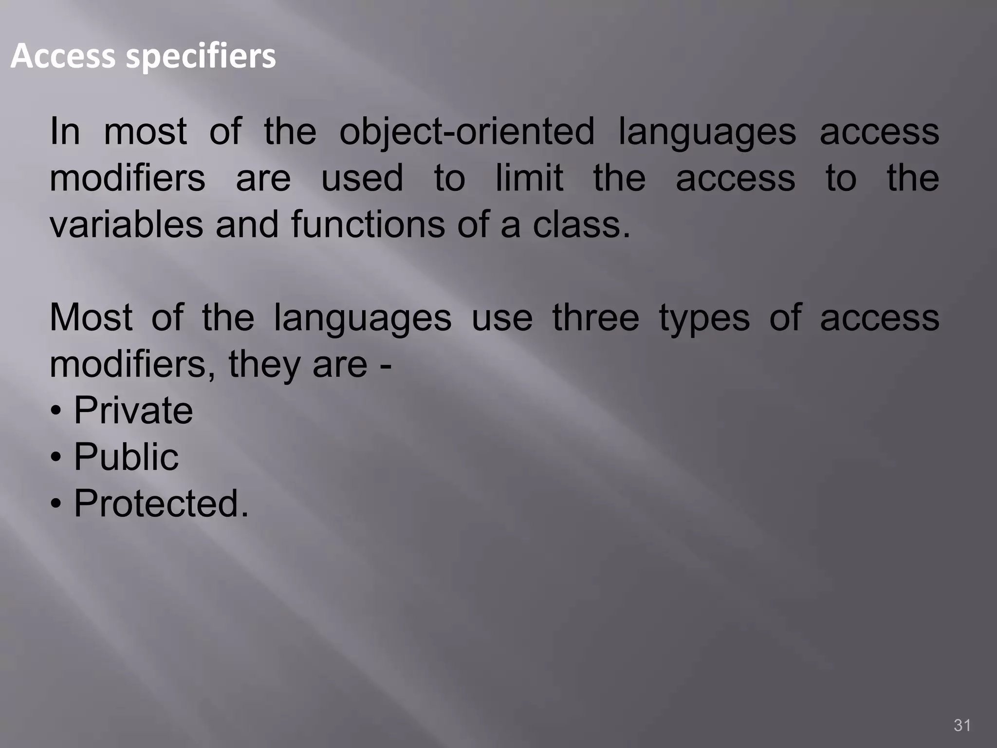 Access specifiers
31
In most of the object-oriented languages access
modifiers are used to limit the access to the
variables and functions of a class.
Most of the languages use three types of access
modifiers, they are -
• Private
• Public
• Protected.
 