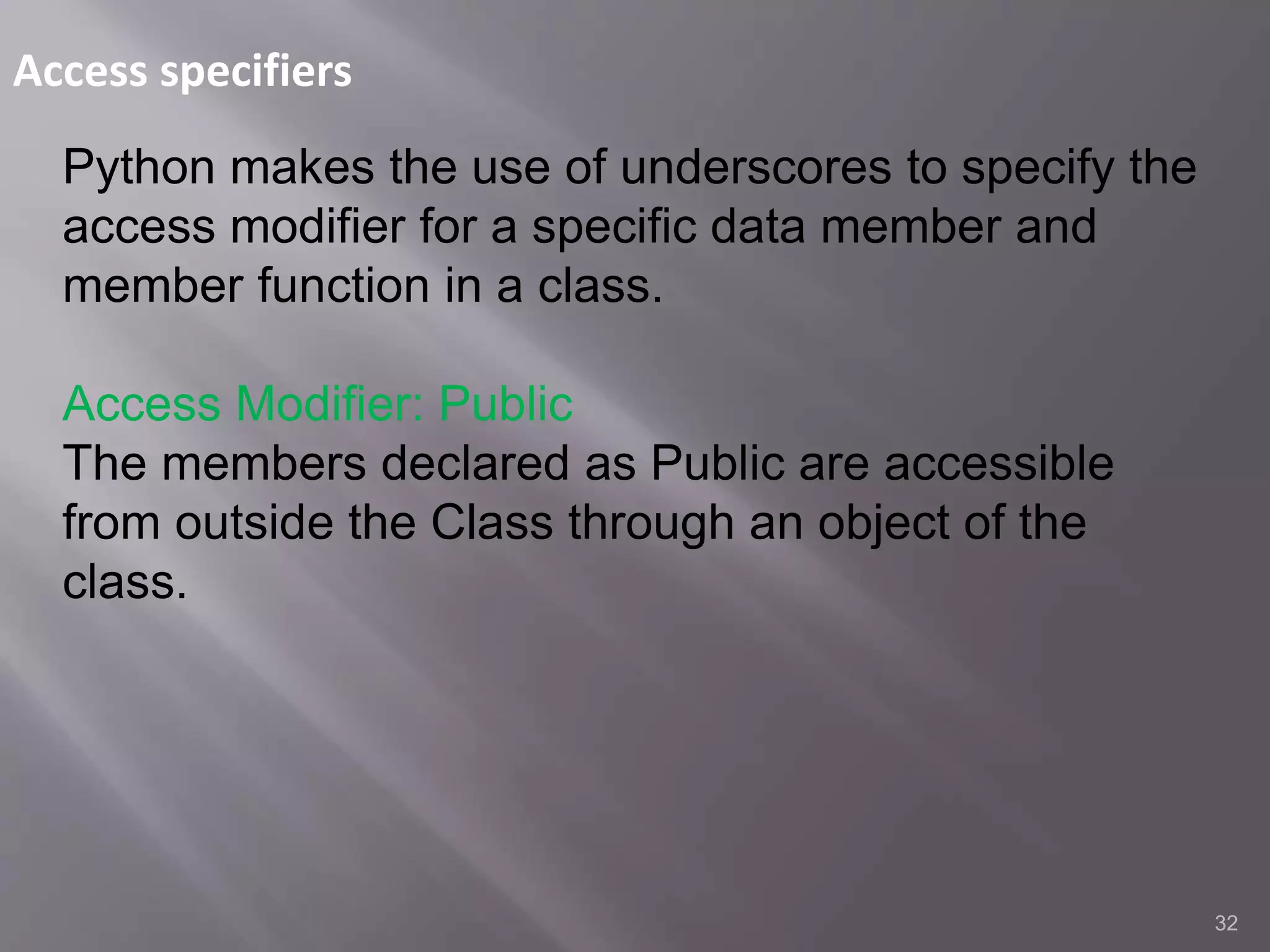 Access specifiers
32
Python makes the use of underscores to specify the
access modifier for a specific data member and
member function in a class.
Access Modifier: Public
The members declared as Public are accessible
from outside the Class through an object of the
class.
 