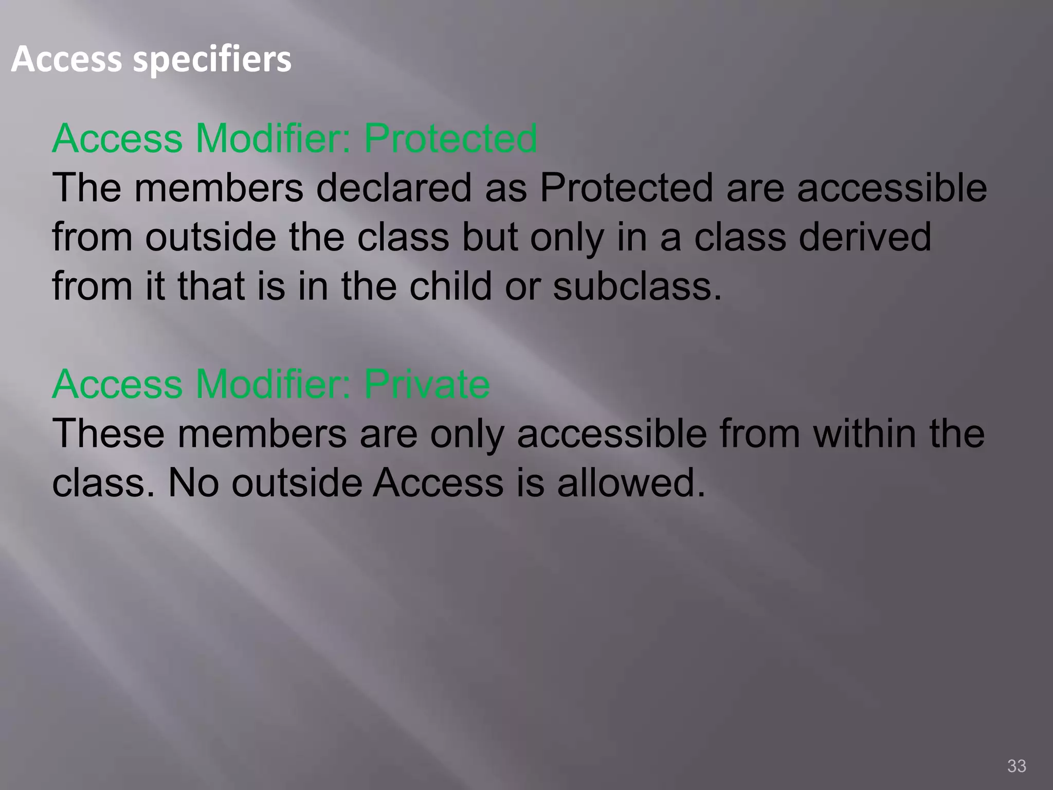 Access specifiers
33
Access Modifier: Protected
The members declared as Protected are accessible
from outside the class but only in a class derived
from it that is in the child or subclass.
Access Modifier: Private
These members are only accessible from within the
class. No outside Access is allowed.
 