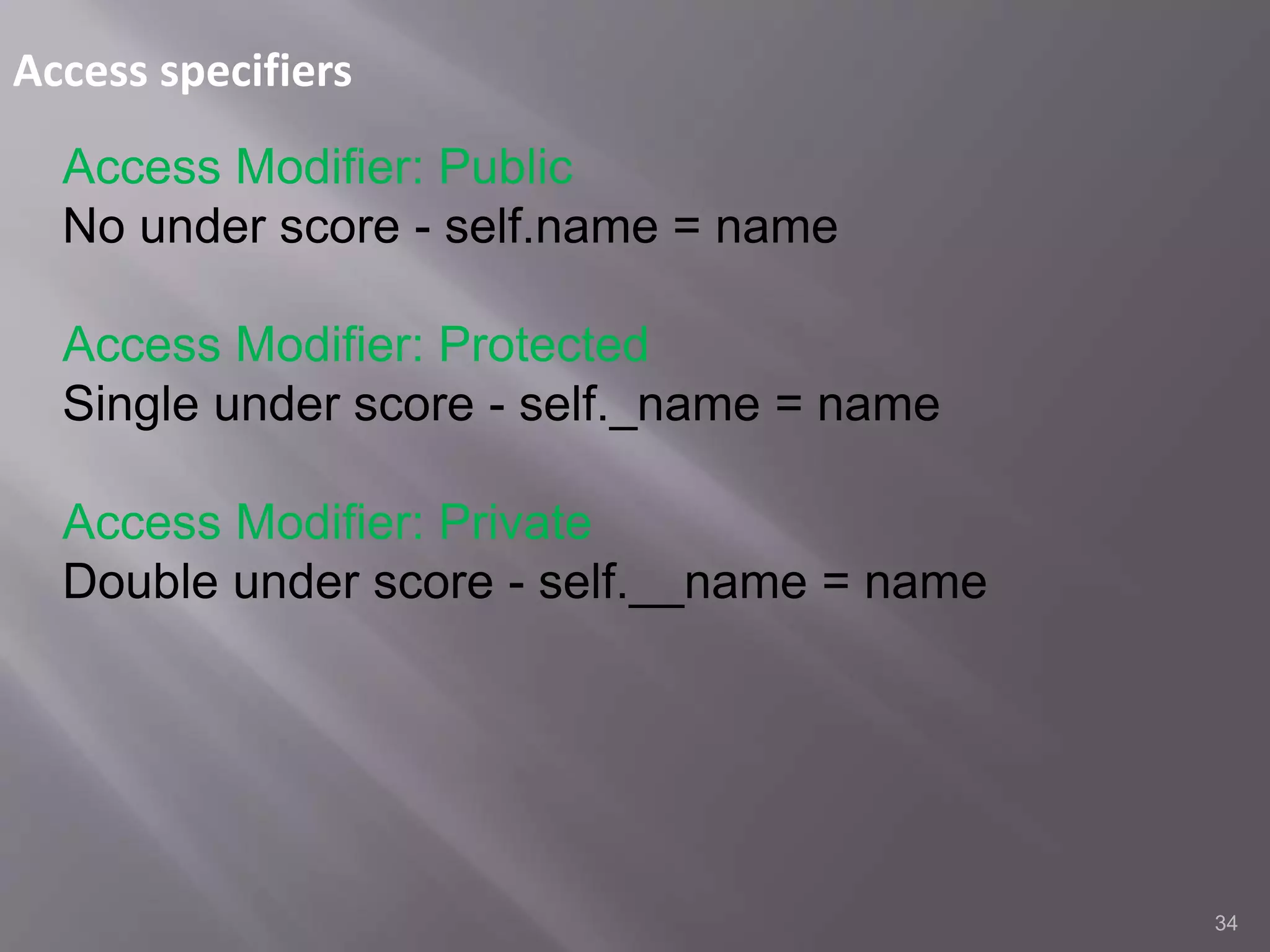 Access specifiers
34
Access Modifier: Public
No under score - self.name = name
Access Modifier: Protected
Single under score - self._name = name
Access Modifier: Private
Double under score - self.__name = name
 