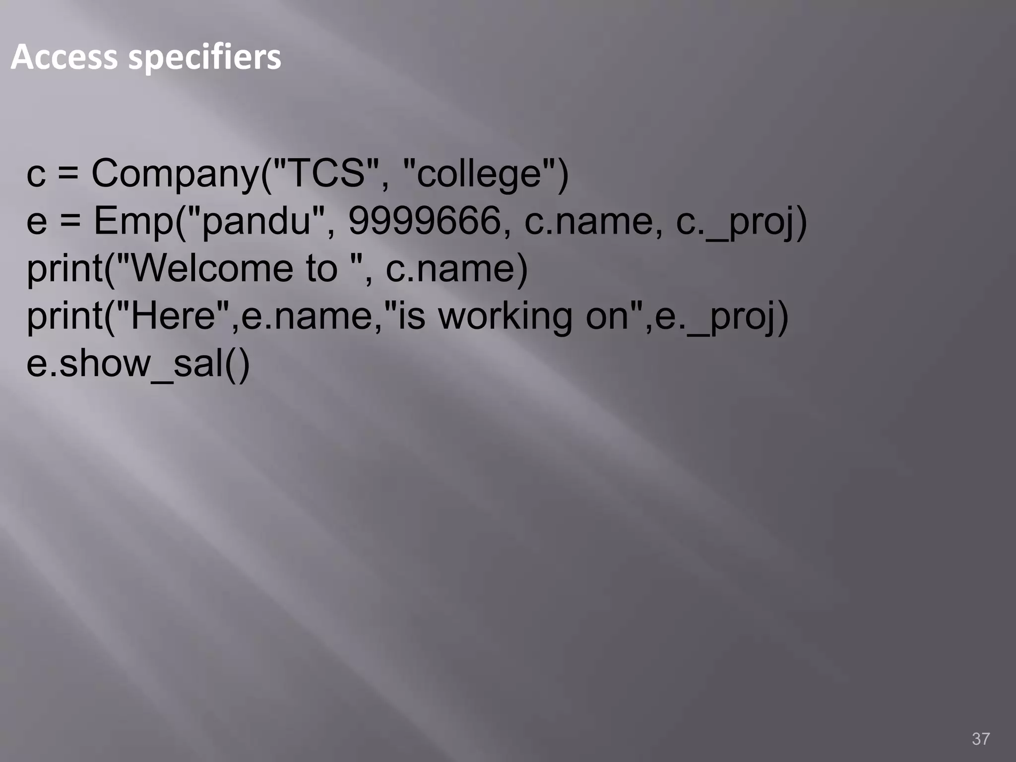 Access specifiers
37
c = Company("TCS", "college")
e = Emp("pandu", 9999666, c.name, c._proj)
print("Welcome to ", c.name)
print("Here",e.name,"is working on",e._proj)
e.show_sal()
 