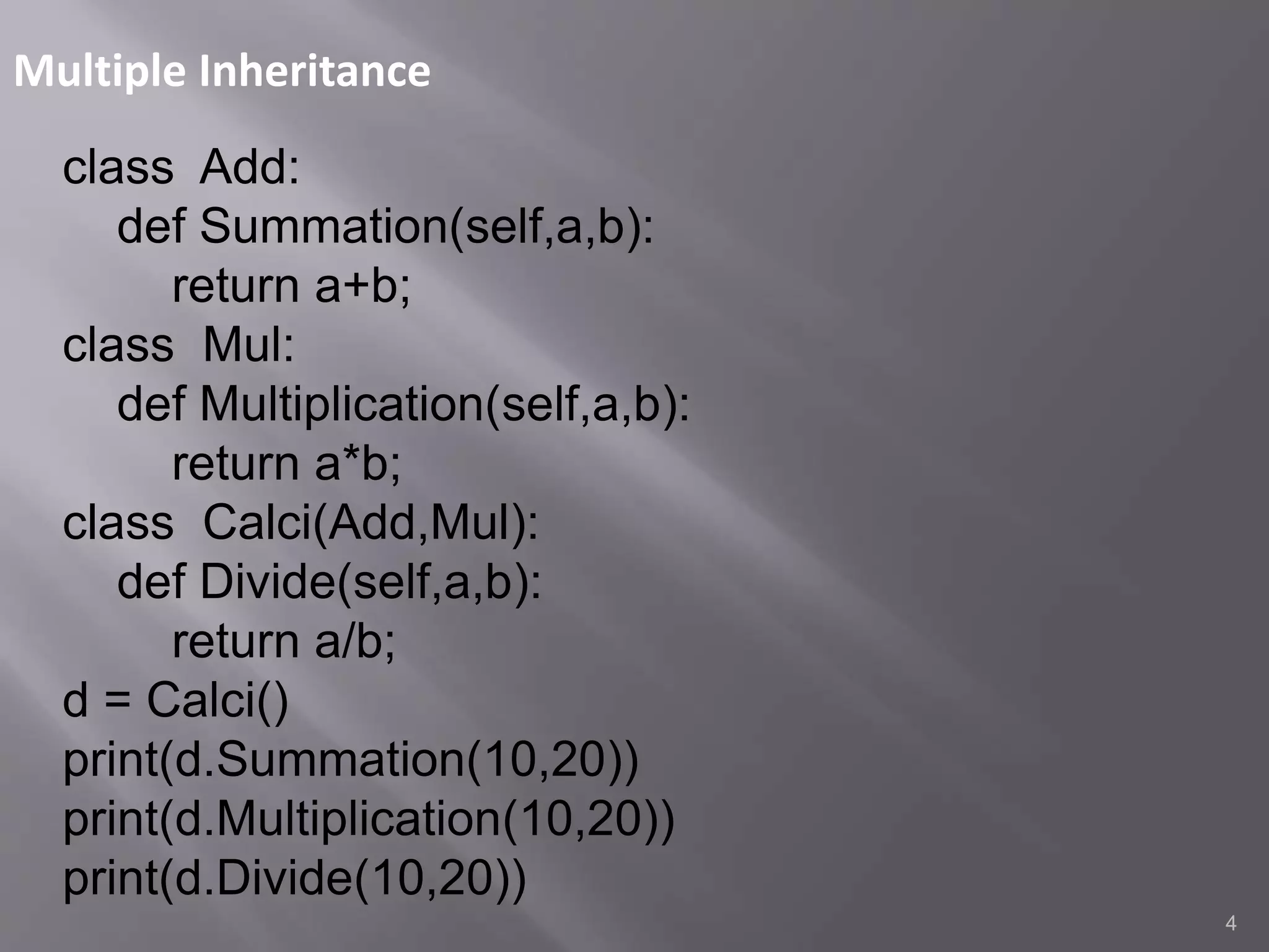 Multiple Inheritance
4
class Add:
def Summation(self,a,b):
return a+b;
class Mul:
def Multiplication(self,a,b):
return a*b;
class Calci(Add,Mul):
def Divide(self,a,b):
return a/b;
d = Calci()
print(d.Summation(10,20))
print(d.Multiplication(10,20))
print(d.Divide(10,20))
 