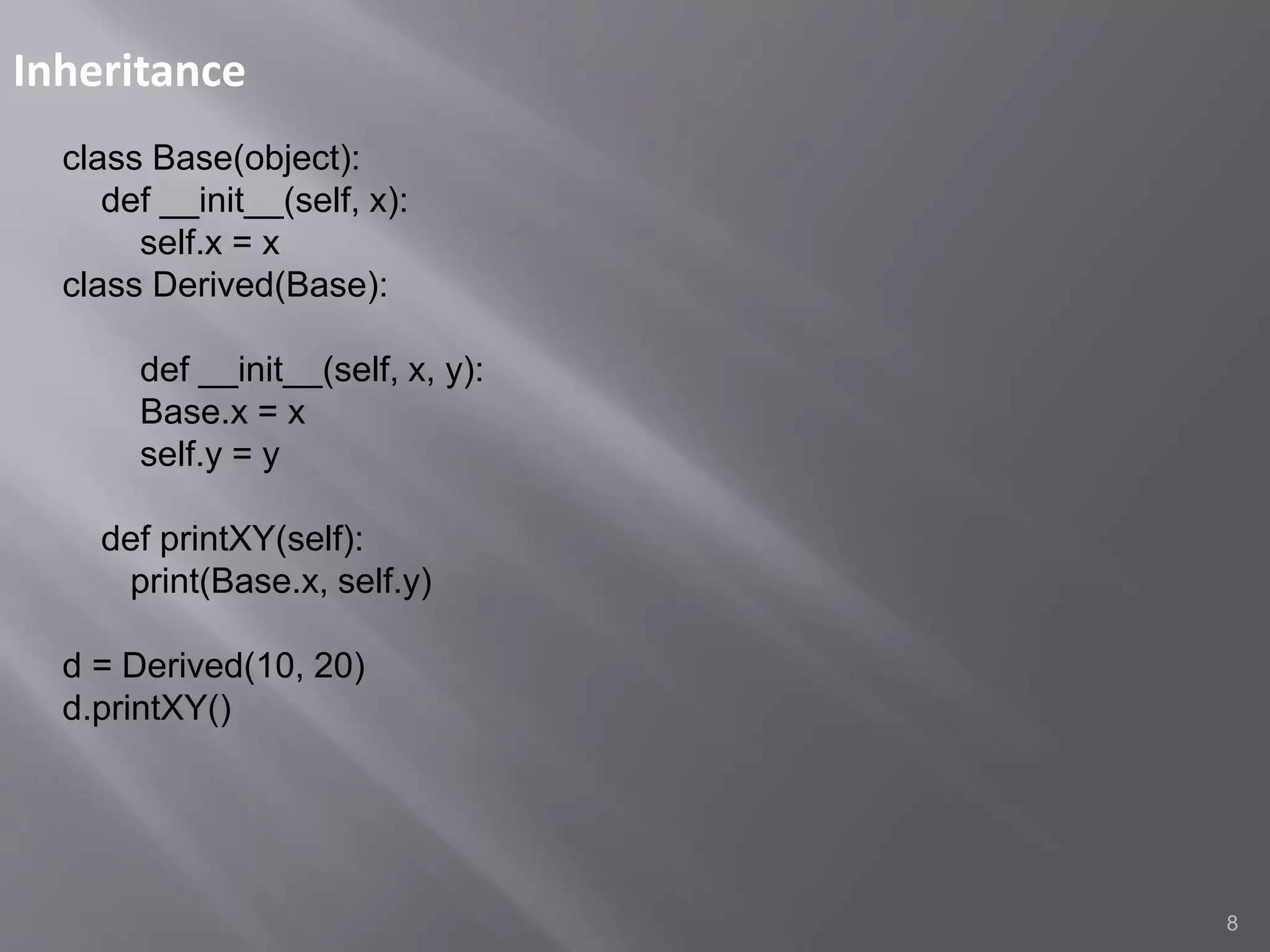 Inheritance
8
class Base(object):
def __init__(self, x):
self.x = x
class Derived(Base):
def __init__(self, x, y):
Base.x = x
self.y = y
def printXY(self):
print(Base.x, self.y)
d = Derived(10, 20)
d.printXY()
 