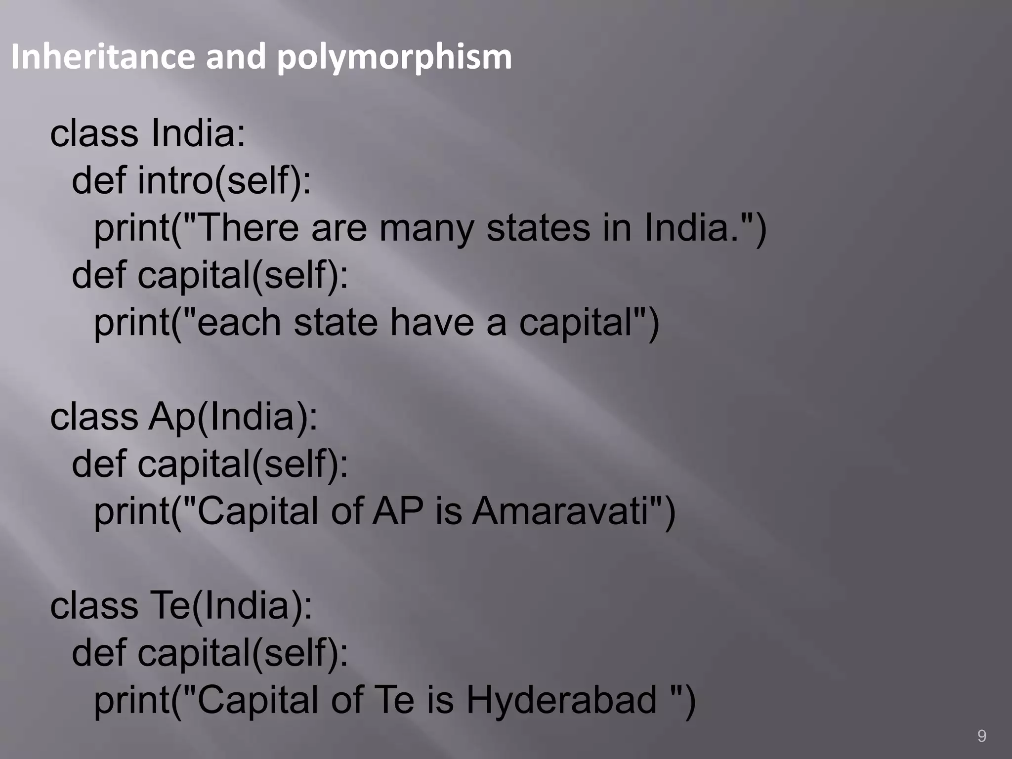 Inheritance and polymorphism
9
class India:
def intro(self):
print("There are many states in India.")
def capital(self):
print("each state have a capital")
class Ap(India):
def capital(self):
print("Capital of AP is Amaravati")
class Te(India):
def capital(self):
print("Capital of Te is Hyderabad ")
 