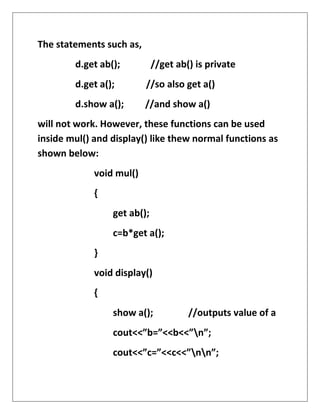 The statements such as,
d.get ab(); //get ab() is private
d.get a(); //so also get a()
d.show a(); //and show a()
will not work. However, these functions can be used
inside mul() and display() like thew normal functions as
shown below:
void mul()
{
get ab();
c=b*get a();
}
void display()
{
show a(); //outputs value of a
cout<<”b=”<<b<<”n”;
cout<<”c=”<<c<<”nn”;
 