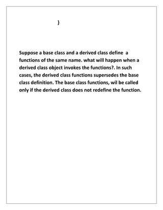 }
Suppose a base class and a derived class define a
functions of the same name. what will happen when a
derived class object invokes the functions?. In such
cases, the derived class functions supersedes the base
class definition. The base class functions, wil be called
only if the derived class does not redefine the function.
 