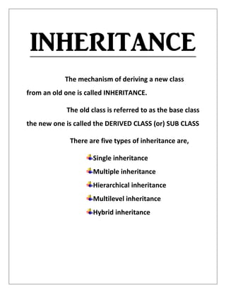 INHERITANCE
The mechanism of deriving a new class
from an old one is called INHERITANCE.
The old class is referred to as the base class
the new one is called the DERIVED CLASS (or) SUB CLASS
There are five types of inheritance are,
Single inheritance
Multiple inheritance
Hierarchical inheritance
Multilevel inheritance
Hybrid inheritance
 