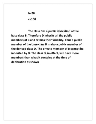 b=20
c=100
The class D is a public derivation of the
base class B. Therefore D inherits all the public
members of B and retains their visibility. Thus a public
member of the base class B is also a public member of
the derived class D. The private member of B cannot be
inherited by D. The class D, in effect, will have more
members than what it contains at the time of
declaration as shown
 