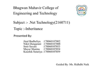 Topic :-Inheritance
Presented By:
Jinal Budheliya :170060107002
Nikit Dungarani :170060107008
Smit Savani :170060107053
Mayur Sharma :170060107054
Kaushik Sutariya :170060107059
Bhagwan Mahavir College of
Engineering and Technology
Guided By :Ms. Ridhdhi Naik
Subject :- .Net Technology(2160711)
 